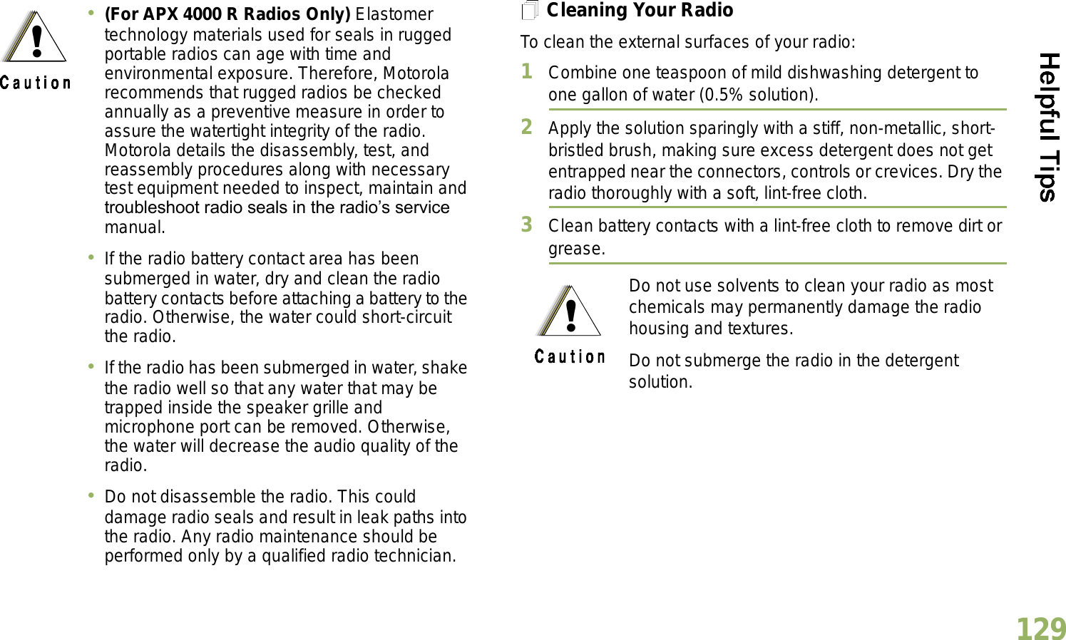 English129Cleaning Your RadioTo clean the external surfaces of your radio:1Combine one teaspoon of mild dishwashing detergent to one gallon of water (0.5% solution).2Apply the solution sparingly with a stiff, non-metallic, short-bristled brush, making sure excess detergent does not get entrapped near the connectors, controls or crevices. Dry the radio thoroughly with a soft, lint-free cloth.3Clean battery contacts with a lint-free cloth to remove dirt or grease.(For APX 4000 R Radios Only) Elastomer technology materials used for seals in rugged portable radios can age with time and environmental exposure. Therefore, Motorola recommends that rugged radios be checked annually as a preventive measure in order to assure the watertight integrity of the radio. Motorola details the disassembly, test, and reassembly procedures along with necessary test equipment needed to inspect, maintain and troubleshoot radio seals in the radios service manual.If the radio battery contact area has been submerged in water, dry and clean the radio battery contacts before attaching a battery to the radio. Otherwise, the water could short-circuit the radio.If the radio has been submerged in water, shake the radio well so that any water that may be trapped inside the speaker grille and microphone port can be removed. Otherwise, the water will decrease the audio quality of the radio.Do not disassemble the radio. This could damage radio seals and result in leak paths into the radio. Any radio maintenance should be performed only by a qualified radio technician.Do not use solvents to clean your radio as most chemicals may permanently damage the radio housing and textures.Do not submerge the radio in the detergent solution.