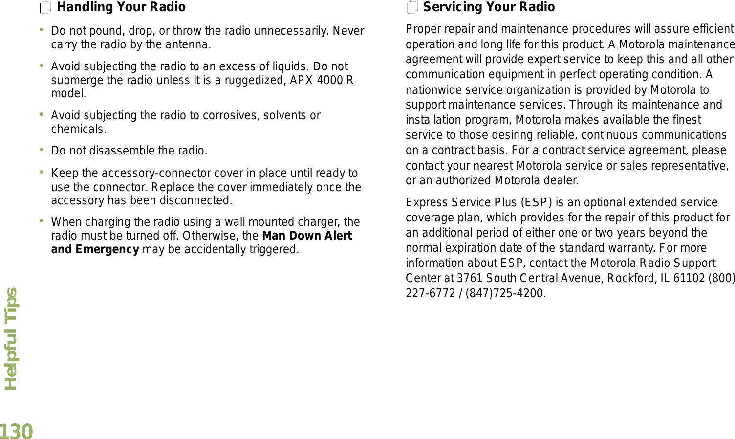 Helpful TipsEnglish130Handling Your RadioDo not pound, drop, or throw the radio unnecessarily. Never carry the radio by the antenna.Avoid subjecting the radio to an excess of liquids. Do not submerge the radio unless it is a ruggedized, APX 4000 R model.Avoid subjecting the radio to corrosives, solvents or chemicals.Do not disassemble the radio.Keep the accessory-connector cover in place until ready to use the connector. Replace the cover immediately once the accessory has been disconnected.When charging the radio using a wall mounted charger, the radio must be turned off. Otherwise, the Man Down Alert and Emergency may be accidentally triggered.Servicing Your RadioProper repair and maintenance procedures will assure efficient operation and long life for this product. A Motorola maintenance agreement will provide expert service to keep this and all other communication equipment in perfect operating condition. A nationwide service organization is provided by Motorola to support maintenance services. Through its maintenance and installation program, Motorola makes available the finest service to those desiring reliable, continuous communications on a contract basis. For a contract service agreement, please contact your nearest Motorola service or sales representative, or an authorized Motorola dealer.Express Service Plus (ESP) is an optional extended service coverage plan, which provides for the repair of this product for an additional period of either one or two years beyond the normal expiration date of the standard warranty. For more information about ESP, contact the Motorola Radio Support Center at 3761 South Central Avenue, Rockford, IL 61102 (800) 227-6772 / (847)725-4200.