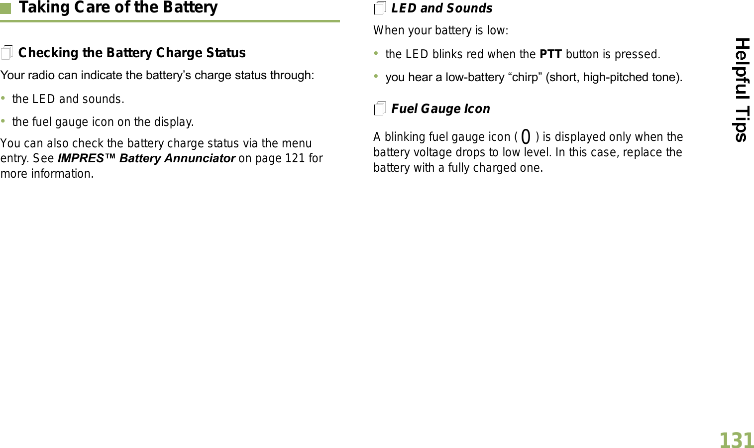 English131Taking Care of the BatteryChecking the Battery Charge StatusYour radio can indicate the batterys charge status through:the LED and sounds.the fuel gauge icon on the display.You can also check the battery charge status via the menu entry. See IMPRES Battery Annunciator on page 121 for more information.LED and SoundsWhen your battery is low:the LED blinks red when the PTT button is pressed.you hear a low-battery chirp (short, high-pitched tone).Fuel Gauge IconA blinking fuel gauge icon ( ) is displayed only when the battery voltage drops to low level. In this case, replace the battery with a fully charged one.0