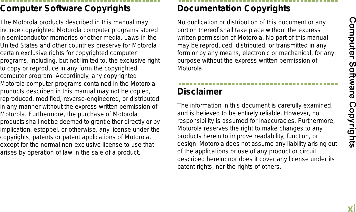 EnglishxiComputer Software CopyrightsThe Motorola products described in this manual may include copyrighted Motorola computer programs stored in semiconductor memories or other media. Laws in the United States and other countries preserve for Motorola certain exclusive rights for copyrighted computer programs, including, but not limited to, the exclusive right to copy or reproduce in any form the copyrighted computer program. Accordingly, any copyrighted Motorola computer programs contained in the Motorola products described in this manual may not be copied, reproduced, modified, reverse-engineered, or distributed in any manner without the express written permission of Motorola. Furthermore, the purchase of Motorola products shall not be deemed to grant either directly or by implication, estoppel, or otherwise, any license under the copyrights, patents or patent applications of Motorola, except for the normal non-exclusive license to use that arises by operation of law in the sale of a product.Documentation CopyrightsNo duplication or distribution of this document or any portion thereof shall take place without the express written permission of Motorola. No part of this manual may be reproduced, distributed, or transmitted in any form or by any means, electronic or mechanical, for any purpose without the express written permission of Motorola.DisclaimerThe information in this document is carefully examined, and is believed to be entirely reliable. However, no responsibility is assumed for inaccuracies. Furthermore, Motorola reserves the right to make changes to any products herein to improve readability, function, or design. Motorola does not assume any liability arising out of the applications or use of any product or circuit described herein; nor does it cover any license under its patent rights, nor the rights of others. 