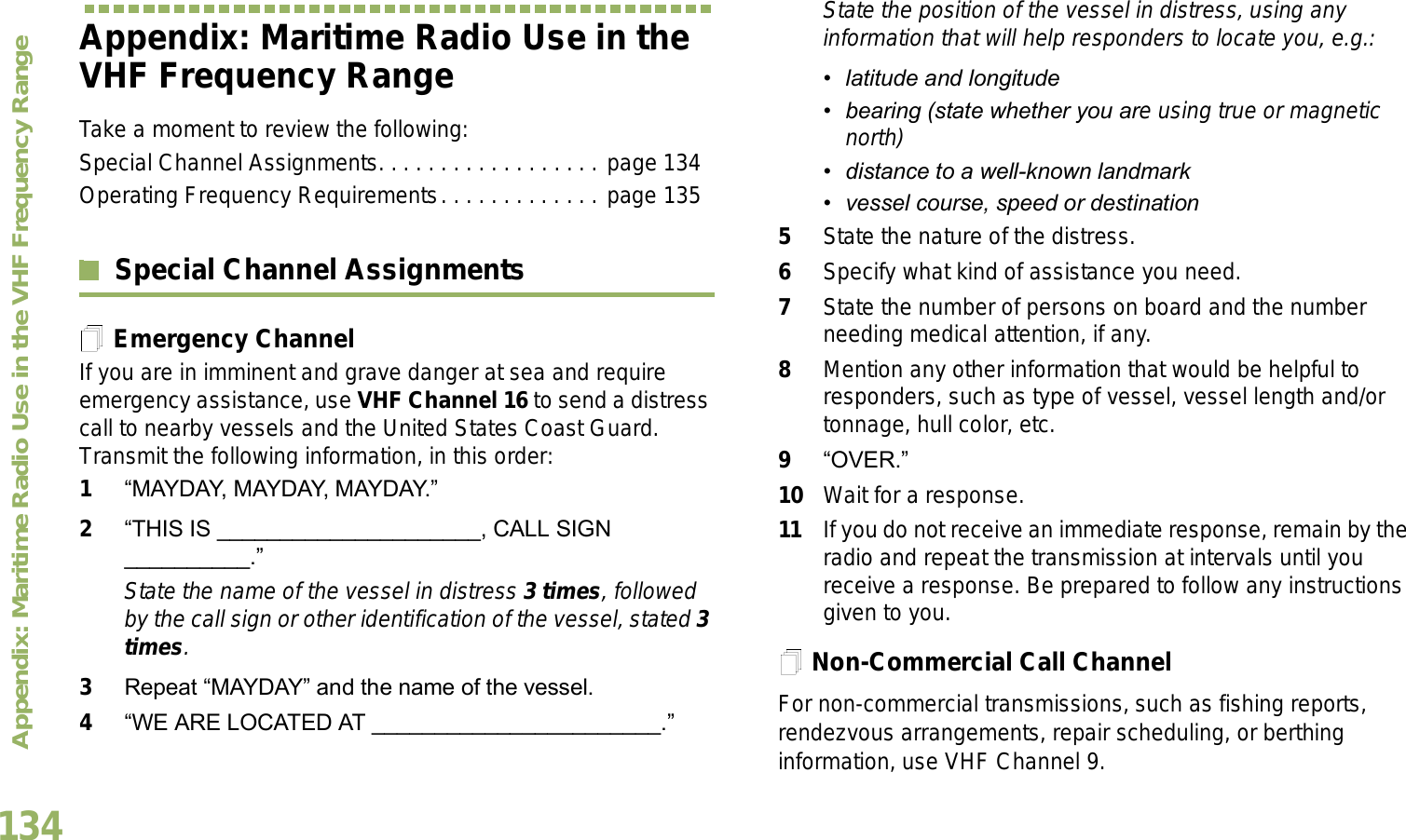 Appendix: Maritime Radio Use in the VHF Frequency RangeEnglish134Appendix: Maritime Radio Use in the VHF Frequency RangeTake a moment to review the following:Special Channel Assignments. . . . . . . . . . . . . . . . . . page 134Operating Frequency Requirements. . . . . . . . . . . . . page 135Special Channel AssignmentsEmergency ChannelIf you are in imminent and grave danger at sea and require emergency assistance, use VHF Channel 16 to send a distress call to nearby vessels and the United States Coast Guard. Transmit the following information, in this order:1MAYDAY, MAYDAY, MAYDAY. 2THIS IS _____________________, CALL SIGN __________.State the name of the vessel in distress 3 times, followed by the call sign or other identification of the vessel, stated 3 times.3Repeat MAYDAY and the name of the vessel. 4WE ARE LOCATED AT _______________________.State the position of the vessel in distress, using any information that will help responders to locate you, e.g.:  latitude and longitude  bearing (state whether you are using true or magnetic north)  distance to a well-known landmark vessel course, speed or destination5State the nature of the distress. 6Specify what kind of assistance you need. 7State the number of persons on board and the number needing medical attention, if any.8Mention any other information that would be helpful to responders, such as type of vessel, vessel length and/or tonnage, hull color, etc.9OVER.10 Wait for a response. 11 If you do not receive an immediate response, remain by the radio and repeat the transmission at intervals until you receive a response. Be prepared to follow any instructions given to you.Non-Commercial Call ChannelFor non-commercial transmissions, such as fishing reports, rendezvous arrangements, repair scheduling, or berthing information, use VHF Channel 9.