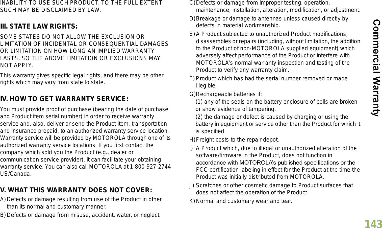 English143INABILITY TO USE SUCH PRODUCT, TO THE FULL EXTENT SUCH MAY BE DISCLAIMED BY LAW.III. STATE LAW RIGHTS:SOME STATES DO NOT ALLOW THE EXCLUSION OR LIMITATION OF INCIDENTAL OR CONSEQUENTIAL DAMAGES OR LIMITATION ON HOW LONG AN IMPLIED WARRANTY LASTS, SO THE ABOVE LIMITATION OR EXCLUSIONS MAY NOT APPLY. This warranty gives specific legal rights, and there may be other rights which may vary from state to state.IV. HOW TO GET WARRANTY SERVICE:You must provide proof of purchase (bearing the date of purchase and Product item serial number) in order to receive warranty service and, also, deliver or send the Product item, transportation and insurance prepaid, to an authorized warranty service location. Warranty service will be provided by MOTOROLA through one of its authorized warranty service locations. If you first contact the company which sold you the Product (e.g., dealer or communication service provider), it can facilitate your obtaining warranty service. You can also call MOTOROLA at 1-800-927-2744 US/Canada.V. WHAT THIS WARRANTY DOES NOT COVER:A)Defects or damage resulting from use of the Product in other than its normal and customary manner.B)Defects or damage from misuse, accident, water, or neglect.C)Defects or damage from improper testing, operation, maintenance, installation, alteration, modification, or adjustment.D)Breakage or damage to antennas unless caused directly by defects in material workmanship.E)A Product subjected to unauthorized Product modifications, disassembles or repairs (including, without limitation, the addition to the Product of non-MOTOROLA supplied equipment) which adversely affect performance of the Product or interfere with MOTOROLA&apos;s normal warranty inspection and testing of the Product to verify any warranty claim.F)Product which has had the serial number removed or made illegible.G)Rechargeable batteries if:(1) any of the seals on the battery enclosure of cells are broken or show evidence of tampering.(2) the damage or defect is caused by charging or using the battery in equipment or service other than the Product for which it is specified.H)Freight costs to the repair depot.I) A Product which, due to illegal or unauthorized alteration of the software/firmware in the Product, does not function in accordance with MOTOROLAs published specifications or the FCC certification labeling in effect for the Product at the time the Product was initially distributed from MOTOROLA.J) Scratches or other cosmetic damage to Product surfaces that does not affect the operation of the Product.K)Normal and customary wear and tear.