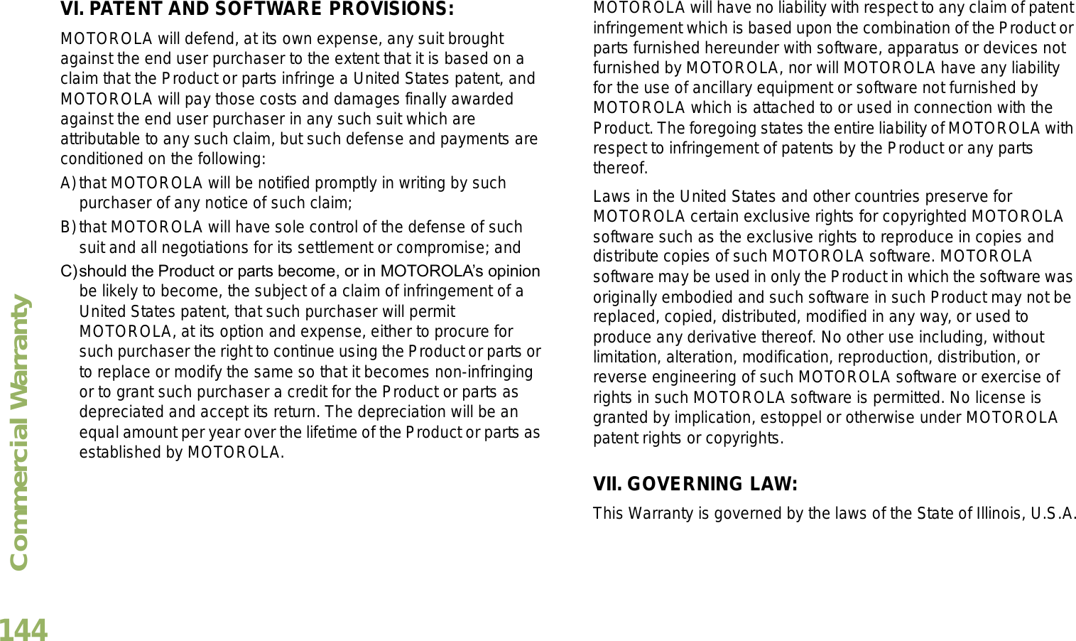 Commercial WarrantyEnglish144VI. PATENT AND SOFTWARE PROVISIONS:MOTOROLA will defend, at its own expense, any suit brought against the end user purchaser to the extent that it is based on a claim that the Product or parts infringe a United States patent, and MOTOROLA will pay those costs and damages finally awarded against the end user purchaser in any such suit which are attributable to any such claim, but such defense and payments are conditioned on the following:A)that MOTOROLA will be notified promptly in writing by such purchaser of any notice of such claim;B)that MOTOROLA will have sole control of the defense of such suit and all negotiations for its settlement or compromise; andC)should the Product or parts become, or in MOTOROLAs opinion be likely to become, the subject of a claim of infringement of a United States patent, that such purchaser will permit MOTOROLA, at its option and expense, either to procure for such purchaser the right to continue using the Product or parts or to replace or modify the same so that it becomes non-infringing or to grant such purchaser a credit for the Product or parts as depreciated and accept its return. The depreciation will be an equal amount per year over the lifetime of the Product or parts as established by MOTOROLA.MOTOROLA will have no liability with respect to any claim of patent infringement which is based upon the combination of the Product or parts furnished hereunder with software, apparatus or devices not furnished by MOTOROLA, nor will MOTOROLA have any liability for the use of ancillary equipment or software not furnished by MOTOROLA which is attached to or used in connection with the Product. The foregoing states the entire liability of MOTOROLA with respect to infringement of patents by the Product or any parts thereof.Laws in the United States and other countries preserve for MOTOROLA certain exclusive rights for copyrighted MOTOROLA software such as the exclusive rights to reproduce in copies and distribute copies of such MOTOROLA software. MOTOROLA software may be used in only the Product in which the software was originally embodied and such software in such Product may not be replaced, copied, distributed, modified in any way, or used to produce any derivative thereof. No other use including, without limitation, alteration, modification, reproduction, distribution, or reverse engineering of such MOTOROLA software or exercise of rights in such MOTOROLA software is permitted. No license is granted by implication, estoppel or otherwise under MOTOROLA patent rights or copyrights.VII. GOVERNING LAW:This Warranty is governed by the laws of the State of Illinois, U.S.A.