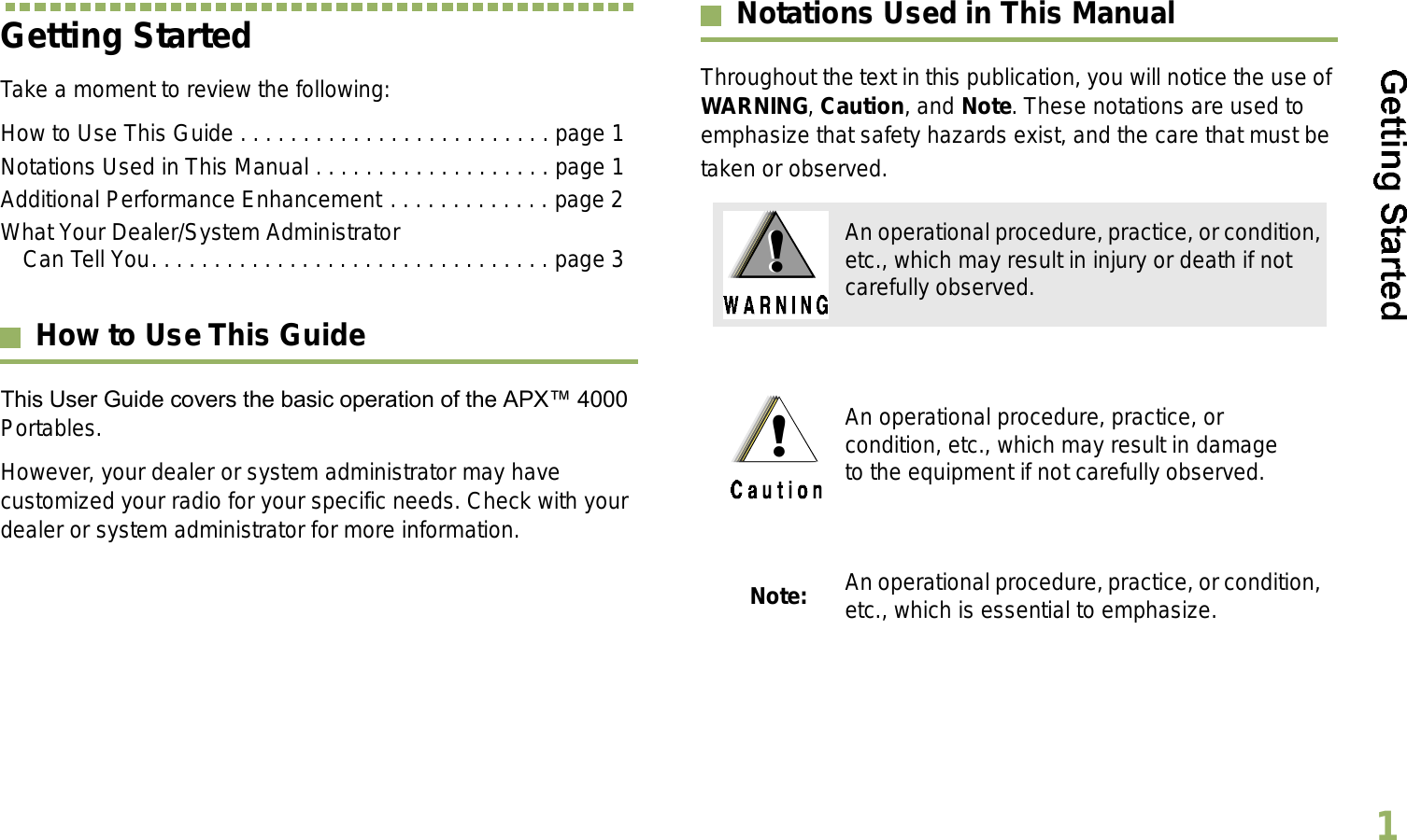 English1Getting StartedTake a moment to review the following:How to Use This Guide . . . . . . . . . . . . . . . . . . . . . . . . . page 1Notations Used in This Manual . . . . . . . . . . . . . . . . . . . page 1Additional Performance Enhancement . . . . . . . . . . . . . page 2What Your Dealer/System Administrator Can Tell You. . . . . . . . . . . . . . . . . . . . . . . . . . . . . . . . page 3How to Use This GuideThis User Guide covers the basic operation of the APX 4000 Portables.However, your dealer or system administrator may have customized your radio for your specific needs. Check with your dealer or system administrator for more information.Notations Used in This ManualThroughout the text in this publication, you will notice the use of WARNING, Caution, and Note. These notations are used to emphasize that safety hazards exist, and the care that must be taken or observed.An operational procedure, practice, or condition, etc., which may result in injury or death if not carefully observed.An operational procedure, practice, or condition, etc., which may result in damage to the equipment if not carefully observed.Note: An operational procedure, practice, or condition, etc., which is essential to emphasize.