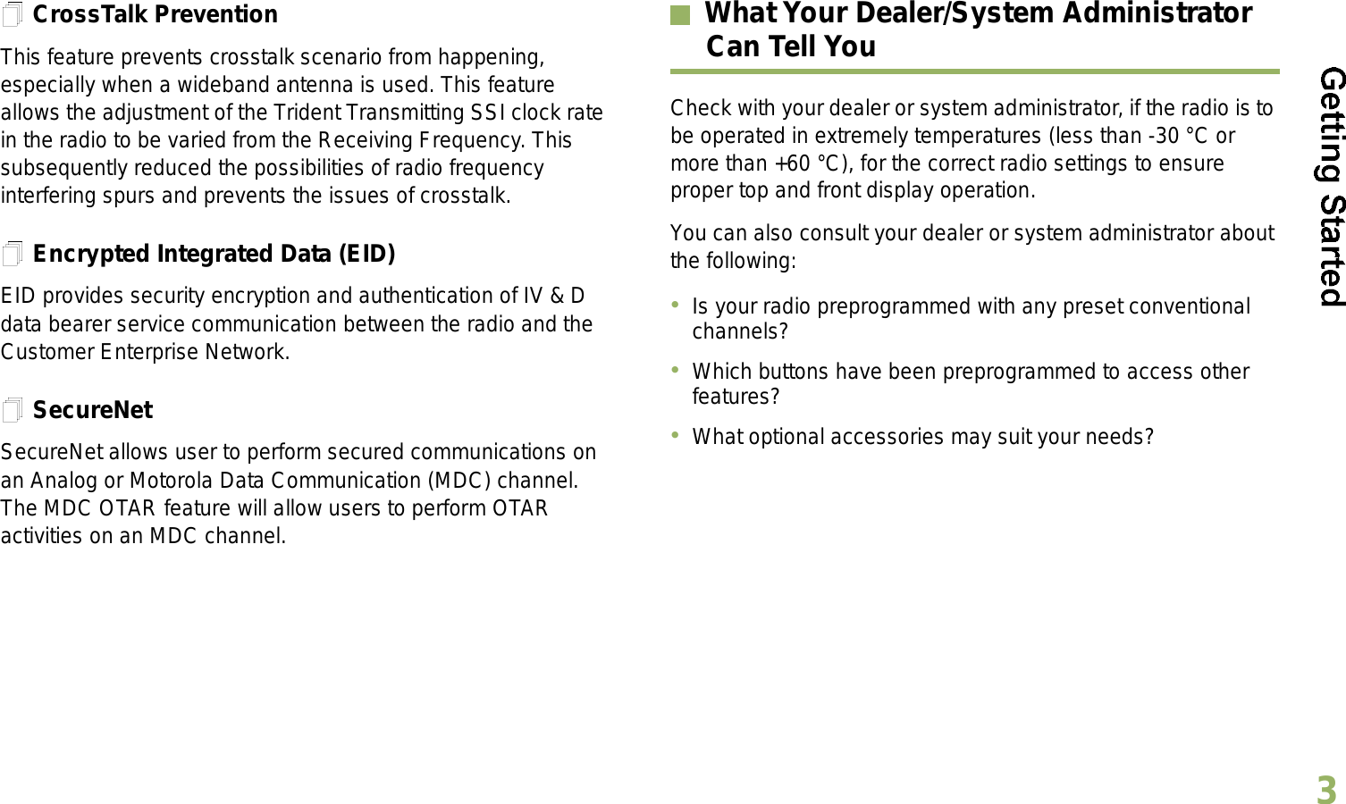 English3CrossTalk PreventionThis feature prevents crosstalk scenario from happening, especially when a wideband antenna is used. This feature allows the adjustment of the Trident Transmitting SSI clock rate in the radio to be varied from the Receiving Frequency. This subsequently reduced the possibilities of radio frequency interfering spurs and prevents the issues of crosstalk. Encrypted Integrated Data (EID) EID provides security encryption and authentication of IV &amp; D data bearer service communication between the radio and the Customer Enterprise Network.SecureNetSecureNet allows user to perform secured communications on an Analog or Motorola Data Communication (MDC) channel. The MDC OTAR feature will allow users to perform OTAR activities on an MDC channel.What Your Dealer/System AdministratorCan Tell YouCheck with your dealer or system administrator, if the radio is to be operated in extremely temperatures (less than -30 °C or more than +60 °C), for the correct radio settings to ensure proper top and front display operation.You can also consult your dealer or system administrator about the following:Is your radio preprogrammed with any preset conventional channels?Which buttons have been preprogrammed to access other features? What optional accessories may suit your needs?