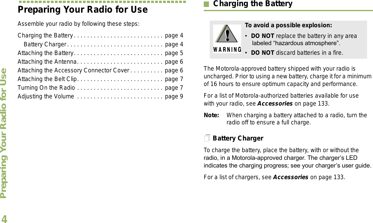 Preparing Your Radio for UseEnglish4Preparing Your Radio for UseAssemble your radio by following these steps:Charging the Battery. . . . . . . . . . . . . . . . . . . . . . . . . . . page 4Battery Charger. . . . . . . . . . . . . . . . . . . . . . . . . . . . . page 4Attaching the Battery. . . . . . . . . . . . . . . . . . . . . . . . . . . page 5Attaching the Antenna. . . . . . . . . . . . . . . . . . . . . . . . . . page 6Attaching the Accessory Connector Cover . . . . . . . . . . page 6Attaching the Belt Clip. . . . . . . . . . . . . . . . . . . . . . . . . . page 7Turning On the Radio . . . . . . . . . . . . . . . . . . . . . . . . . . page 7Adjusting the Volume . . . . . . . . . . . . . . . . . . . . . . . . . . page 9Charging the BatteryThe Motorola-approved battery shipped with your radio is uncharged. Prior to using a new battery, charge it for a minimum of 16 hours to ensure optimum capacity and performance. For a list of Motorola-authorized batteries available for use with your radio, see Accessories on page 133.Note: When charging a battery attached to a radio, turn the radio off to ensure a full charge.Battery ChargerTo charge the battery, place the battery, with or without the radio, in a Motorola-approved charger. The chargers LED indicates the charging progress; see your chargers user guide.For a list of chargers, see Accessories on page 133.To avoid a possible explosion:DO NOT replace the battery in any area labeled hazardous atmosphere.DO NOT discard batteries in a fire.