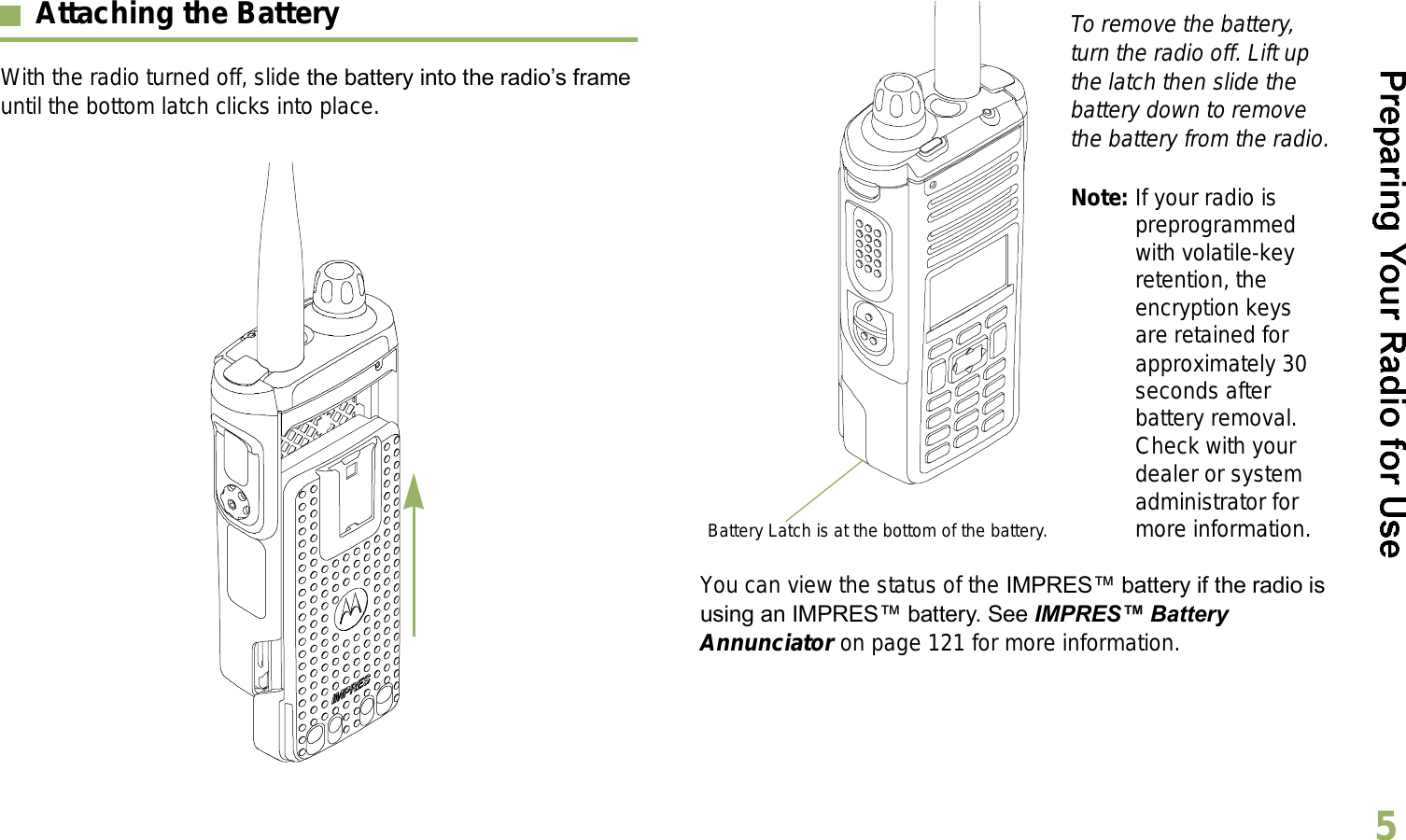 English5Attaching the BatteryWith the radio turned off, slide the battery into the radios frame until the bottom latch clicks into place.  To remove the battery, turn the radio off. Lift up the latch then slide the battery down to remove the battery from the radio.Note: If your radio is preprogrammed with volatile-key retention, the encryption keys are retained for approximately 30 seconds after battery removal. Check with your dealer or system administrator for more information.You can view the status of the IMPRES battery if the radio is using an IMPRES battery. See IMPRES Battery Annunciator on page 121 for more information.Battery Latch is at the bottom of the battery.