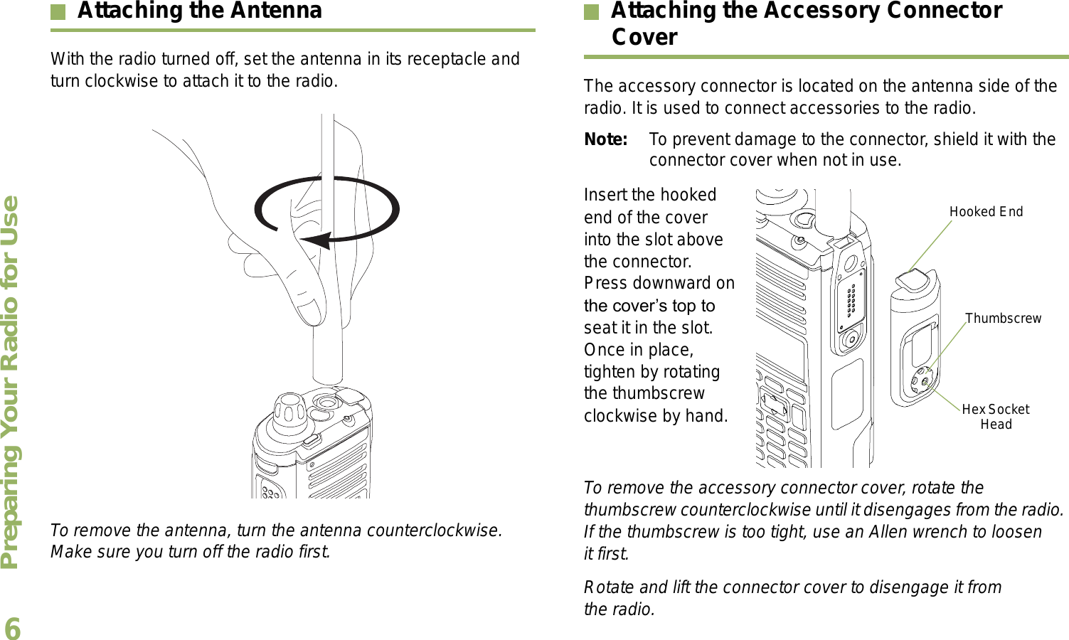 Preparing Your Radio for UseEnglish6Attaching the AntennaWith the radio turned off, set the antenna in its receptacle and turn clockwise to attach it to the radio. To remove the antenna, turn the antenna counterclockwise. Make sure you turn off the radio first.Attaching the Accessory Connector CoverThe accessory connector is located on the antenna side of the radio. It is used to connect accessories to the radio.Note: To prevent damage to the connector, shield it with the connector cover when not in use.Insert the hooked end of the cover into the slot above the connector. Press downward on the covers top to seat it in the slot. Once in place, tighten by rotating the thumbscrew clockwise by hand.  To remove the accessory connector cover, rotate the thumbscrew counterclockwise until it disengages from the radio. If the thumbscrew is too tight, use an Allen wrench to loosen it first.Rotate and lift the connector cover to disengage it from the radio.Hooked EndThumbscrewHex Socket Head