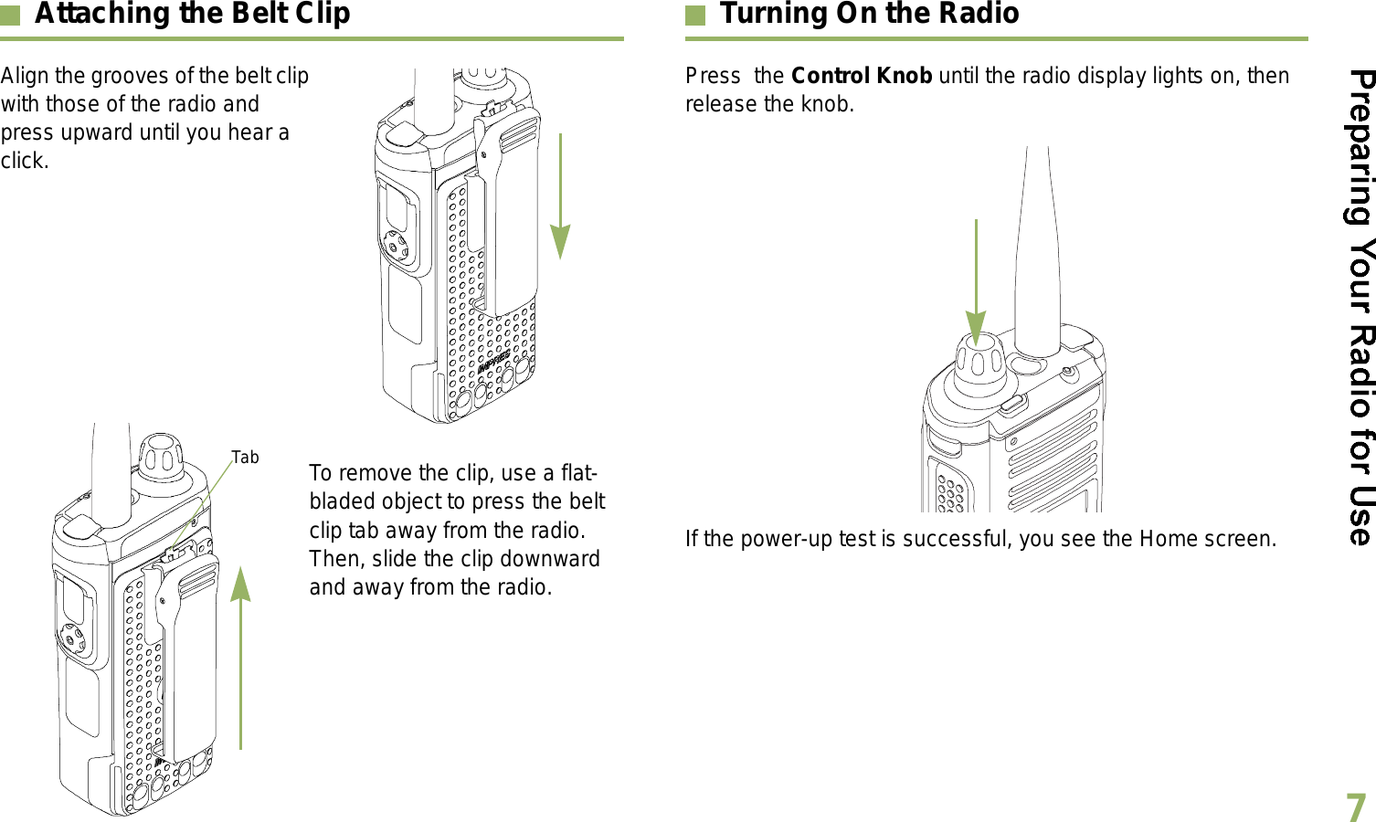 English7Attaching the Belt ClipAlign the grooves of the belt clip with those of the radio and press upward until you hear a click.To remove the clip, use a flat-bladed object to press the belt clip tab away from the radio. Then, slide the clip downward and away from the radio.Turning On the RadioPress  the Control Knob until the radio display lights on, then release the knob.  If the power-up test is successful, you see the Home screen.Tab