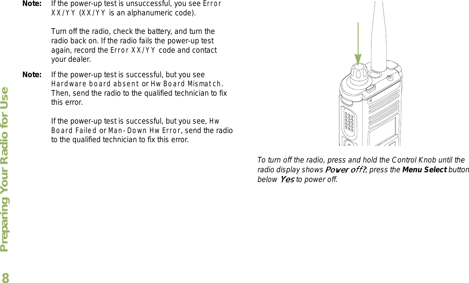 Preparing Your Radio for UseEnglish8Note: If the power-up test is unsuccessful, you see Error XX/YY (XX/YY is an alphanumeric code).Turn off the radio, check the battery, and turn the radio back on. If the radio fails the power-up test again, record the Error XX/YY code and contact your dealer.Note: If the power-up test is successful, but you see Hardware board absent or Hw Board Mismatch. Then, send the radio to the qualified technician to fix this error.If the power-up test is successful, but you see, Hw Board Failed or Man-Down Hw Error, send the radio to the qualified technician to fix this error.To turn off the radio, press and hold the Control Knob until the radio display shows  , press the Menu Select button below   to power off.