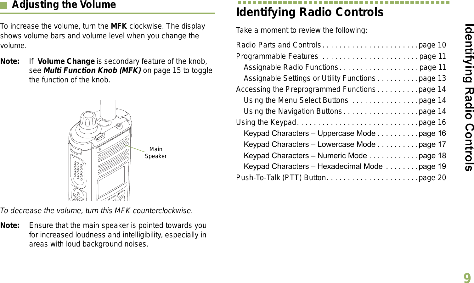 English9Adjusting the VolumeTo increase the volume, turn the MFK clockwise. The display shows volume bars and volume level when you change the volume.Note: If  Volume Change is secondary feature of the knob, see Multi Function Knob (MFK) on page 15 to toggle the function of the knob.  To decrease the volume, turn this MFK counterclockwise.Note: Ensure that the main speaker is pointed towards you for increased loudness and intelligibility, especially in areas with loud background noises.Identifying Radio ControlsTake a moment to review the following:Radio Parts and Controls. . . . . . . . . . . . . . . . . . . . . . .page 10Programmable Features  . . . . . . . . . . . . . . . . . . . . . . .page 11Assignable Radio Functions. . . . . . . . . . . . . . . . . . .page 11Assignable Settings or Utility Functions . . . . . . . . . .page 13Accessing the Preprogrammed Functions. . . . . . . . . .page 14Using the Menu Select Buttons . . . . . . . . . . . . . . . .page 14Using the Navigation Buttons. . . . . . . . . . . . . . . . . .page 14Using the Keypad. . . . . . . . . . . . . . . . . . . . . . . . . . . . .page 16Keypad Characters  Uppercase Mode . . . . . . . . . .page 16Keypad Characters  Lowercase Mode . . . . . . . . . . page 17Keypad Characters  Numeric Mode . . . . . . . . . . . .page 18Keypad Characters  Hexadecimal Mode  . . . . . . . .page 19Push-To-Talk (PTT) Button. . . . . . . . . . . . . . . . . . . . . .page 20Main Speaker