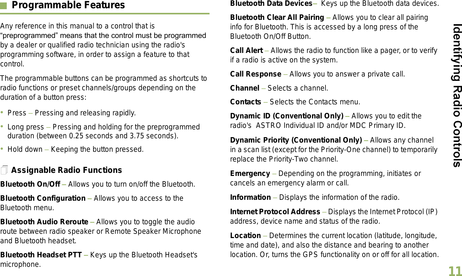 English11Programmable FeaturesAny reference in this manual to a control that is preprogrammed means that the control must be programmed by a dealer or qualified radio technician using the radio&apos;s programming software, in order to assign a feature to that control.The programmable buttons can be programmed as shortcuts to radio functions or preset channels/groups depending on the duration of a button press:Press  Pressing and releasing rapidly.Long press  Pressing and holding for the preprogrammed duration (between 0.25 seconds and 3.75 seconds).Hold down  Keeping the button pressed.Assignable Radio FunctionsBluetooth On/Off  Allows you to turn on/off the Bluetooth.Bluetooth Configuration  Allows you to access to the Bluetooth menu.Bluetooth Audio Reroute  Allows you to toggle the audio route between radio speaker or Remote Speaker Microphone and Bluetooth headset.Bluetooth Headset PTT  Keys up the Bluetooth Headset&apos;s microphone.Bluetooth Data Devices  Keys up the Bluetooth data devices.Bluetooth Clear All Pairing  Allows you to clear all pairing info for Bluetooth. This is accessed by a long press of the Bluetooth On/Off Button.Call Alert  Allows the radio to function like a pager, or to verify if a radio is active on the system.Call Response  Allows you to answer a private call.Channel  Selects a channel.Contacts  Selects the Contacts menu.Dynamic ID (Conventional Only)  Allows you to edit the radio&apos;s  ASTRO Individual ID and/or MDC Primary ID.Dynamic Priority (Conventional Only)  Allows any channel in a scan list (except for the Priority-One channel) to temporarily replace the Priority-Two channel.Emergency  Depending on the programming, initiates or cancels an emergency alarm or call.Information  Displays the information of the radio.Internet Protocol Address  Displays the Internet Protocol (IP) address, device name and status of the radio.Location  Determines the current location (latitude, longitude, time and date), and also the distance and bearing to another location. Or, turns the GPS functionality on or off for all location.