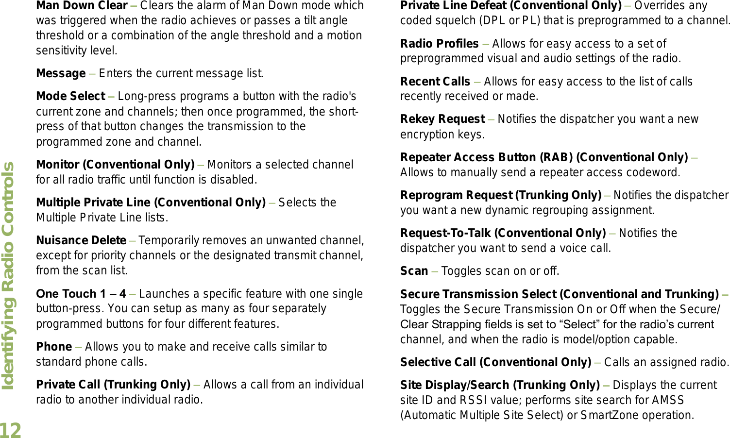 Identifying Radio ControlsEnglish12Man Down Clear  Clears the alarm of Man Down mode which was triggered when the radio achieves or passes a tilt angle threshold or a combination of the angle threshold and a motion sensitivity level.Message  Enters the current message list.Mode Select  Long-press programs a button with the radio&apos;s current zone and channels; then once programmed, the short-press of that button changes the transmission to the programmed zone and channel.Monitor (Conventional Only)  Monitors a selected channel for all radio traffic until function is disabled.Multiple Private Line (Conventional Only)  Selects the Multiple Private Line lists.Nuisance Delete  Temporarily removes an unwanted channel, except for priority channels or the designated transmit channel, from the scan list. One Touch 1  4  Launches a specific feature with one single button-press. You can setup as many as four separately programmed buttons for four different features.Phone  Allows you to make and receive calls similar to standard phone calls.Private Call (Trunking Only)  Allows a call from an individual radio to another individual radio.Private Line Defeat (Conventional Only)  Overrides any coded squelch (DPL or PL) that is preprogrammed to a channel.Radio Profiles  Allows for easy access to a set of preprogrammed visual and audio settings of the radio.Recent Calls  Allows for easy access to the list of calls recently received or made.Rekey Request  Notifies the dispatcher you want a new   encryption keys.Repeater Access Button (RAB) (Conventional Only)  Allows to manually send a repeater access codeword.Reprogram Request (Trunking Only)  Notifies the dispatcher you want a new dynamic regrouping assignment.Request-To-Talk (Conventional Only)  Notifies the dispatcher you want to send a voice call.Scan  Toggles scan on or off.Secure Transmission Select (Conventional and Trunking)  Toggles the Secure Transmission On or Off when the Secure/Clear Strapping fields is set to Select for the radios current channel, and when the radio is model/option capable. Selective Call (Conventional Only)  Calls an assigned radio.Site Display/Search (Trunking Only)  Displays the current site ID and RSSI value; performs site search for AMSS (Automatic Multiple Site Select) or SmartZone operation.