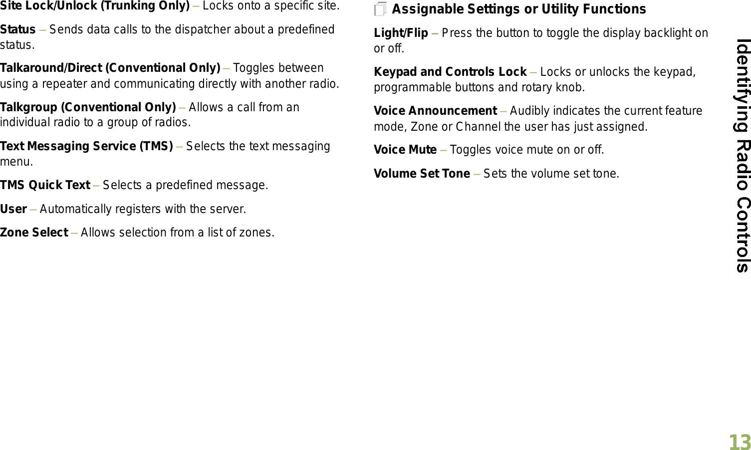 English13Site Lock/Unlock (Trunking Only)  Locks onto a specific site.Status  Sends data calls to the dispatcher about a predefined status.Talkaround/Direct (Conventional Only)  Toggles between using a repeater and communicating directly with another radio.Talkgroup (Conventional Only)  Allows a call from an individual radio to a group of radios.Text Messaging Service (TMS)  Selects the text messaging menu.TMS Quick Text  Selects a predefined message.User  Automatically registers with the server.Zone Select  Allows selection from a list of zones.Assignable Settings or Utility FunctionsLight/Flip  Press the button to toggle the display backlight on or off.Keypad and Controls Lock  Locks or unlocks the keypad, programmable buttons and rotary knob.Voice Announcement  Audibly indicates the current feature mode, Zone or Channel the user has just assigned. Voice Mute  Toggles voice mute on or off.Volume Set Tone  Sets the volume set tone.