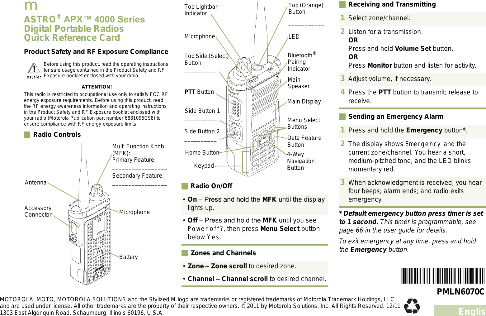 EnglishmASTRO® APX 4000 Series Digital Portable RadiosQuick Reference CardProduct Safety and RF Exposure ComplianceATTENTION!This radio is restricted to occupational use only to satisfy FCC RF energy exposure requirements. Before using this product, read the RF energy awareness information and operating instructions in the Product Safety and RF Exposure booklet enclosed with your radio (Motorola Publication part number 6881095C98) to ensure compliance with RF energy exposure limits. Radio Controls     Radio On/OffZones and ChannelsReceiving and TransmittingSending an Emergency Alarm* Default emergency button press timer is set to 1 second. This timer is programmable, see page 66 in the user guide for details.To exit emergency at any time, press and hold the Emergency button.Before using this product, read the operating instructions for safe usage contained in the Product Safety and RF Exposure booklet enclosed with your radio.BatteryMulti Function Knob (MFK):Primary Feature:_________________Secondary Feature:_________________Accessory Connector MicrophoneAntennaOn  Press and hold the MFK until the display lights up.Off  Press and hold the MFK until you see Power off?, then press Menu Select button below Yes.Zone  Zone scroll to desired zone.Channel  Channel scroll to desired channel.Data Feature ButtonSide Button 1__________Side Button 2__________PTT ButtonMicrophoneTop Lightbar IndicatorTop Side (Select) Button__________Main SpeakerMain DisplayTop (Orange) Button___________Bluetooth® Pairing IndicatorLEDKeypadMenu Select Buttons4-Way Navigation ButtonHome Button1Select zone/channel.2Listen for a transmission.ORPress and hold Volume Set button.ORPress Monitor button and listen for activity.3Adjust volume, if necessary.4Press the PTT button to transmit; release to receive.1Press and hold the Emergency button*. 2The display shows Emergency and the current zone/channel. You hear a short, medium-pitched tone, and the LED blinks momentary red.3When acknowledgment is received, you hear four beeps; alarm ends; and radio exits emergency.PMLN6070CMOTOROLA, MOTO, MOTOROLA SOLUTIONS and the Stylized M logo are trademarks or registered trademarks of Motorola Trademark Holdings, LLC and are used under license. All other trademarks are the property of their respective owners. © 2011 by Motorola Solutions, Inc. All Rights Reserved. 12/11 1303 East Algonquin Road, Schaumburg, Illinois 60196, U.S.A.