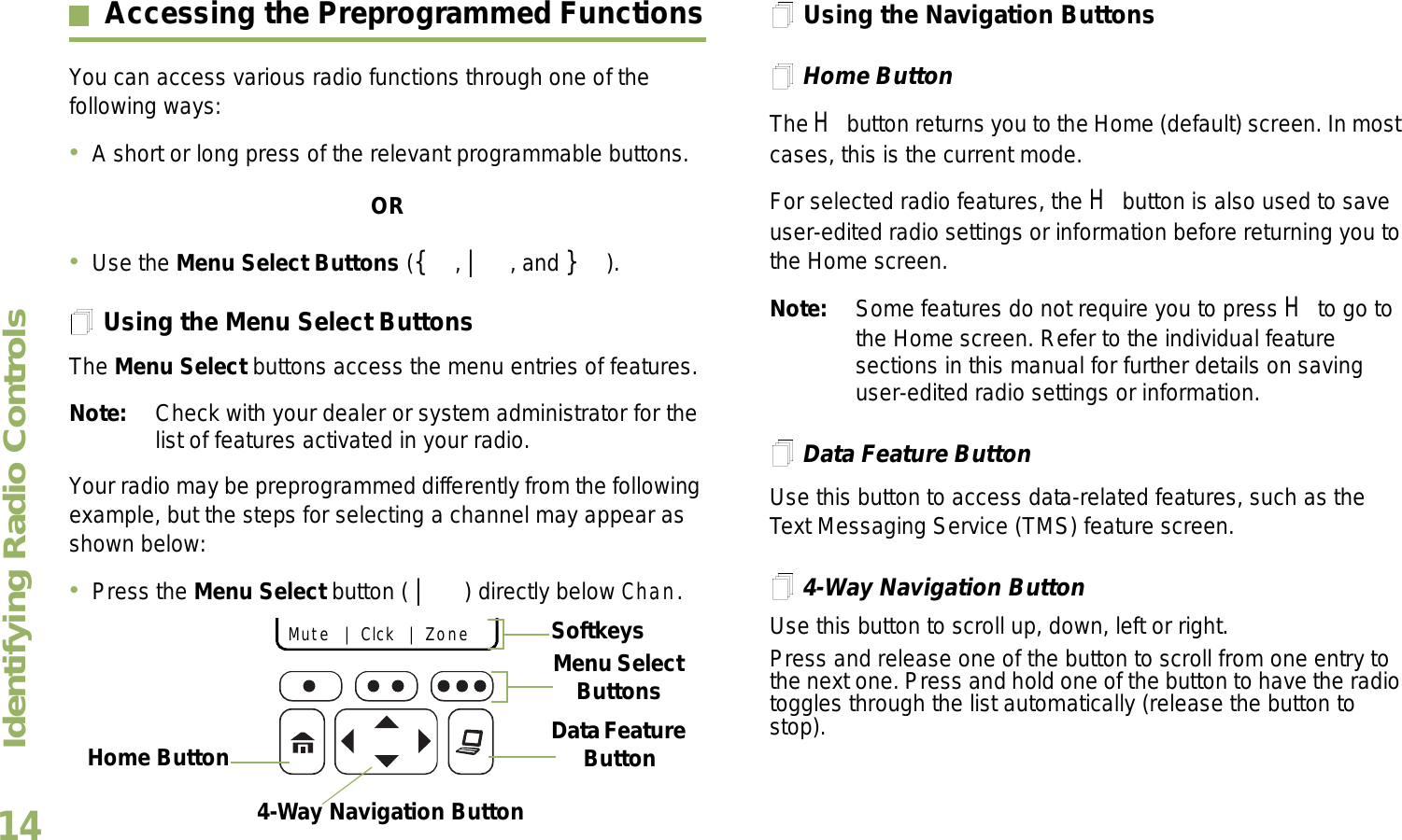 Identifying Radio ControlsEnglish14Accessing the Preprogrammed FunctionsYou can access various radio functions through one of the following ways:A short or long press of the relevant programmable buttons.ORUse the Menu Select Buttons ({, |, and }).Using the Menu Select ButtonsThe Menu Select buttons access the menu entries of features.Note: Check with your dealer or system administrator for the list of features activated in your radio.Your radio may be preprogrammed differently from the following example, but the steps for selecting a channel may appear as shown below:Press the Menu Select button ( | ) directly below Chan.Using the Navigation ButtonsHome ButtonThe H button returns you to the Home (default) screen. In most cases, this is the current mode.For selected radio features, the H button is also used to save user-edited radio settings or information before returning you to the Home screen.Note: Some features do not require you to press H to go to the Home screen. Refer to the individual feature sections in this manual for further details on saving user-edited radio settings or information.Data Feature ButtonUse this button to access data-related features, such as the Text Messaging Service (TMS) feature screen.4-Way Navigation ButtonUse this button to scroll up, down, left or right.Press and release one of the button to scroll from one entry to the next one. Press and hold one of the button to have the radio toggles through the list automatically (release the button to stop).Data Feature Button 4-Way Navigation ButtonHome Button   Mute   |   Clck   |   Zone    Menu Select ButtonsSoftkeys