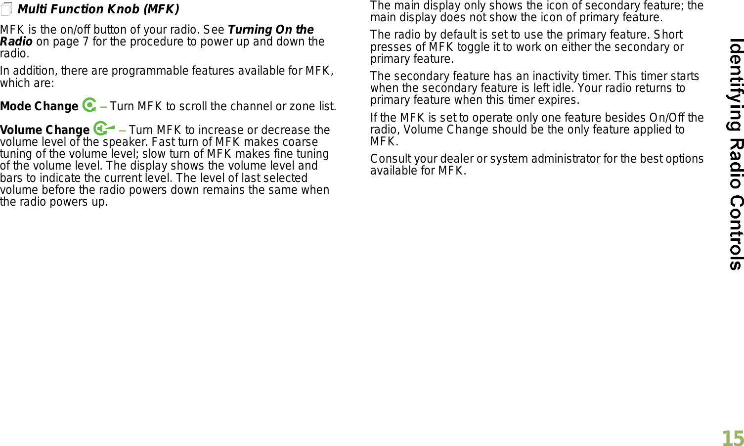 English15Multi Function Knob (MFK)MFK is the on/off button of your radio. See Turning On the Radio on page 7 for the procedure to power up and down the radio.In addition, there are programmable features available for MFK, which are:Mode Change    Turn MFK to scroll the channel or zone list.Volume Change    Turn MFK to increase or decrease the volume level of the speaker. Fast turn of MFK makes coarse tuning of the volume level; slow turn of MFK makes fine tuning of the volume level. The display shows the volume level and bars to indicate the current level. The level of last selected volume before the radio powers down remains the same when the radio powers up.The main display only shows the icon of secondary feature; the main display does not show the icon of primary feature. The radio by default is set to use the primary feature. Short presses of MFK toggle it to work on either the secondary or primary feature. The secondary feature has an inactivity timer. This timer starts when the secondary feature is left idle. Your radio returns to primary feature when this timer expires. If the MFK is set to operate only one feature besides On/Off the radio, Volume Change should be the only feature applied to MFK. Consult your dealer or system administrator for the best options available for MFK. 