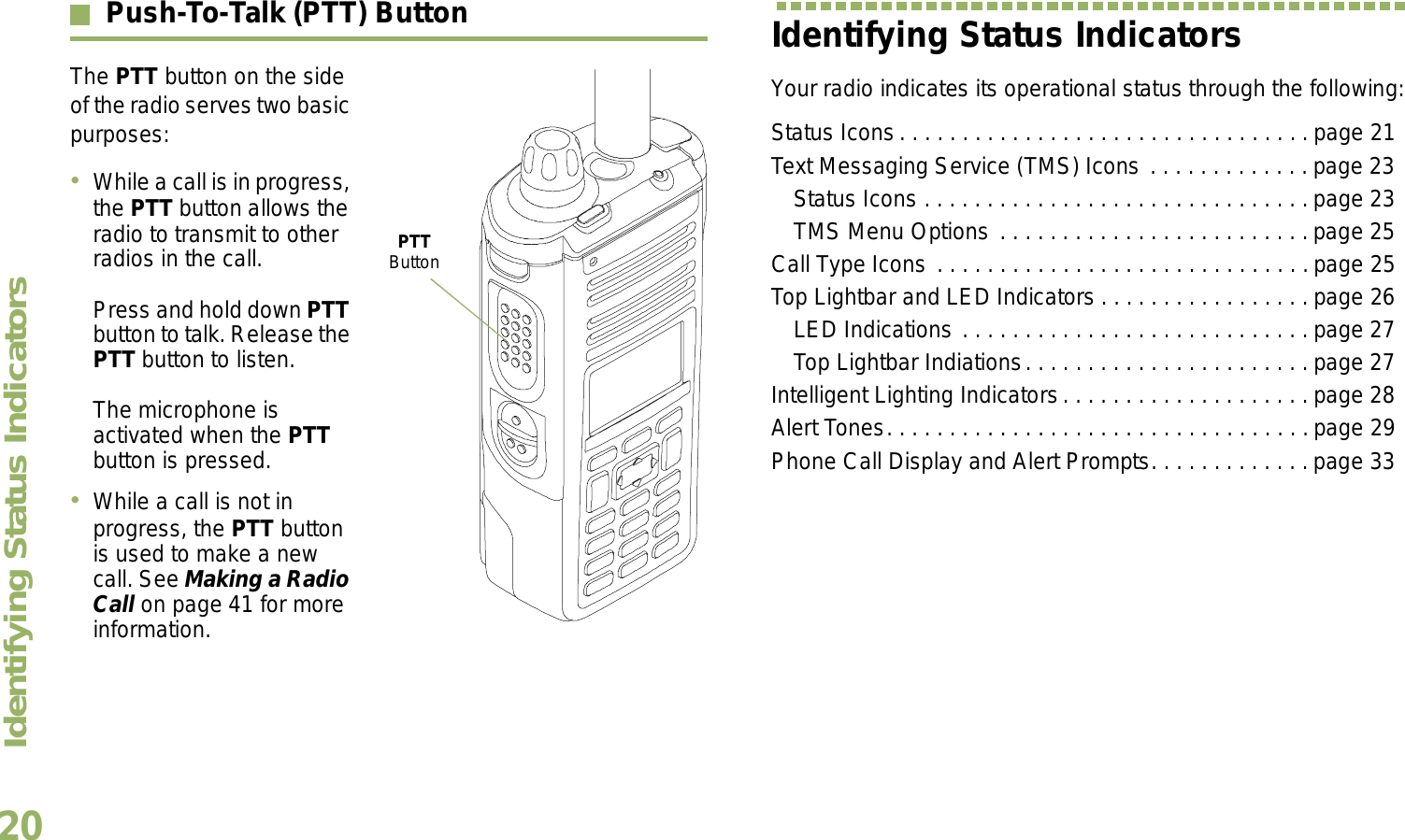 Identifying Status IndicatorsEnglish20Push-To-Talk (PTT) ButtonThe PTT button on the side of the radio serves two basic purposes:While a call is in progress, the PTT button allows the radio to transmit to other radios in the call.Press and hold down PTT button to talk. Release the PTT button to listen.The microphone is activated when the PTT button is pressed.While a call is not in progress, the PTT button is used to make a new call. See Making a Radio Call on page 41 for more information.Identifying Status IndicatorsYour radio indicates its operational status through the following:Status Icons. . . . . . . . . . . . . . . . . . . . . . . . . . . . . . . . . page 21Text Messaging Service (TMS) Icons . . . . . . . . . . . . . page 23Status Icons . . . . . . . . . . . . . . . . . . . . . . . . . . . . . . .page 23TMS Menu Options . . . . . . . . . . . . . . . . . . . . . . . . .page 25Call Type Icons . . . . . . . . . . . . . . . . . . . . . . . . . . . . . .page 25Top Lightbar and LED Indicators . . . . . . . . . . . . . . . . . page 26LED Indications . . . . . . . . . . . . . . . . . . . . . . . . . . . . page 27Top Lightbar Indiations. . . . . . . . . . . . . . . . . . . . . . . page 27Intelligent Lighting Indicators. . . . . . . . . . . . . . . . . . . . page 28Alert Tones. . . . . . . . . . . . . . . . . . . . . . . . . . . . . . . . . .page 29Phone Call Display and Alert Prompts. . . . . . . . . . . . . page 33PTT Button