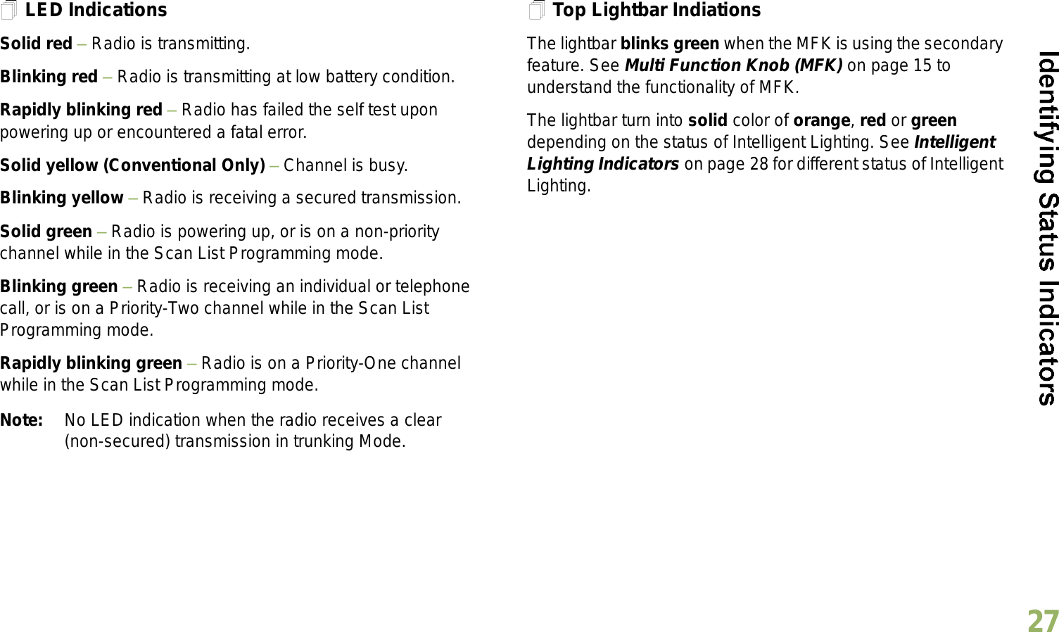 English27LED IndicationsSolid red  Radio is transmitting.Blinking red  Radio is transmitting at low battery condition.Rapidly blinking red  Radio has failed the self test upon powering up or encountered a fatal error.Solid yellow (Conventional Only)  Channel is busy.Blinking yellow  Radio is receiving a secured transmission.Solid green  Radio is powering up, or is on a non-priority channel while in the Scan List Programming mode.Blinking green  Radio is receiving an individual or telephone call, or is on a Priority-Two channel while in the Scan List Programming mode.Rapidly blinking green  Radio is on a Priority-One channel while in the Scan List Programming mode.Note: No LED indication when the radio receives a clear (non-secured) transmission in trunking Mode.Top Lightbar IndiationsThe lightbar blinks green when the MFK is using the secondary feature. See Multi Function Knob (MFK) on page 15 to understand the functionality of MFK.The lightbar turn into solid color of orange, red or green depending on the status of Intelligent Lighting. See Intelligent Lighting Indicators on page 28 for different status of Intelligent Lighting. 