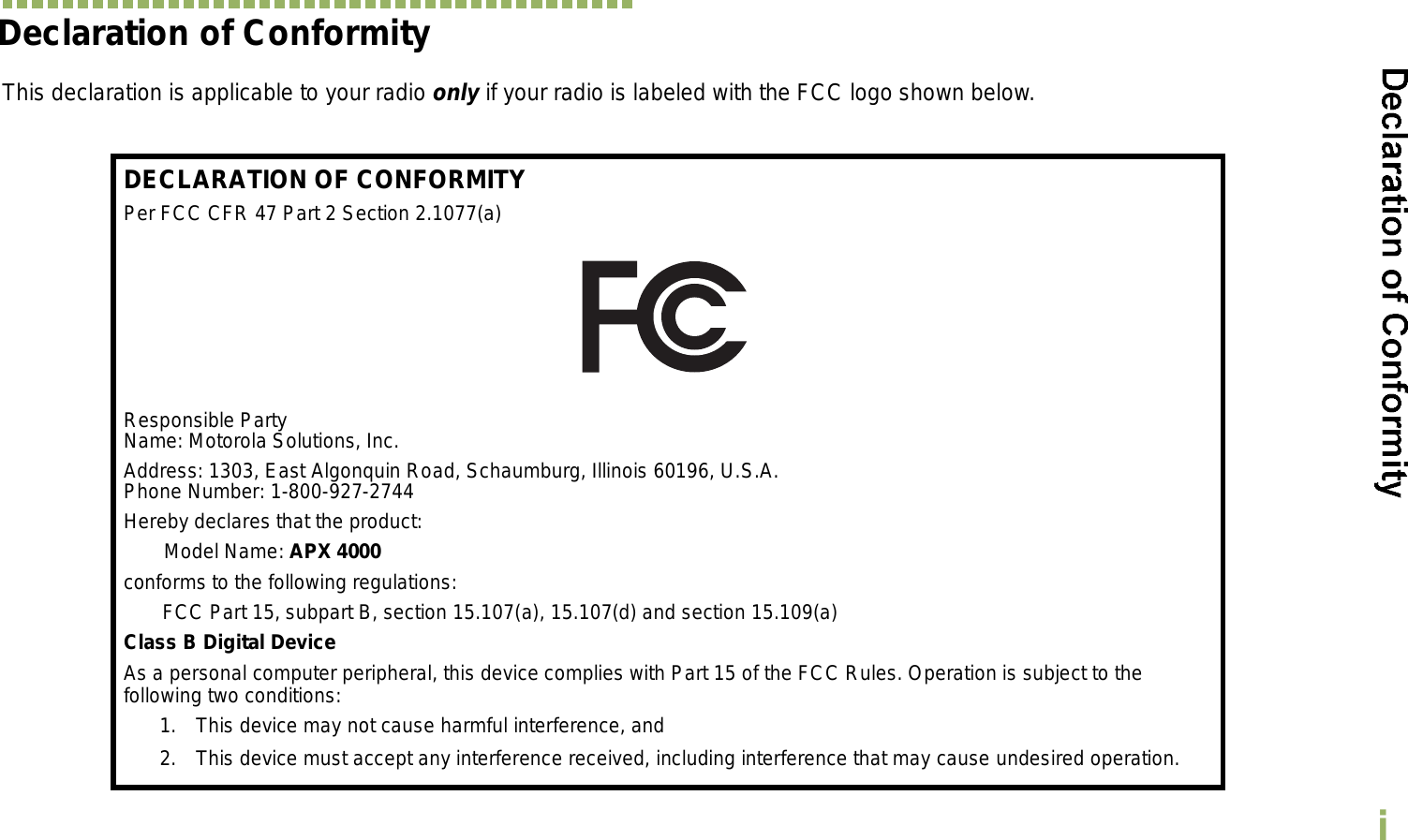 EnglishiDeclaration of ConformityThis declaration is applicable to your radio only if your radio is labeled with the FCC logo shown below.DECLARATION OF CONFORMITYPer FCC CFR 47 Part 2 Section 2.1077(a)Responsible Party Name: Motorola Solutions, Inc.Address: 1303, East Algonquin Road, Schaumburg, Illinois 60196, U.S.A.Phone Number: 1-800-927-2744Hereby declares that the product:Model Name: APX 4000conforms to the following regulations:FCC Part 15, subpart B, section 15.107(a), 15.107(d) and section 15.109(a)Class B Digital DeviceAs a personal computer peripheral, this device complies with Part 15 of the FCC Rules. Operation is subject to the following two conditions:1. This device may not cause harmful interference, and 2. This device must accept any interference received, including interference that may cause undesired operation.