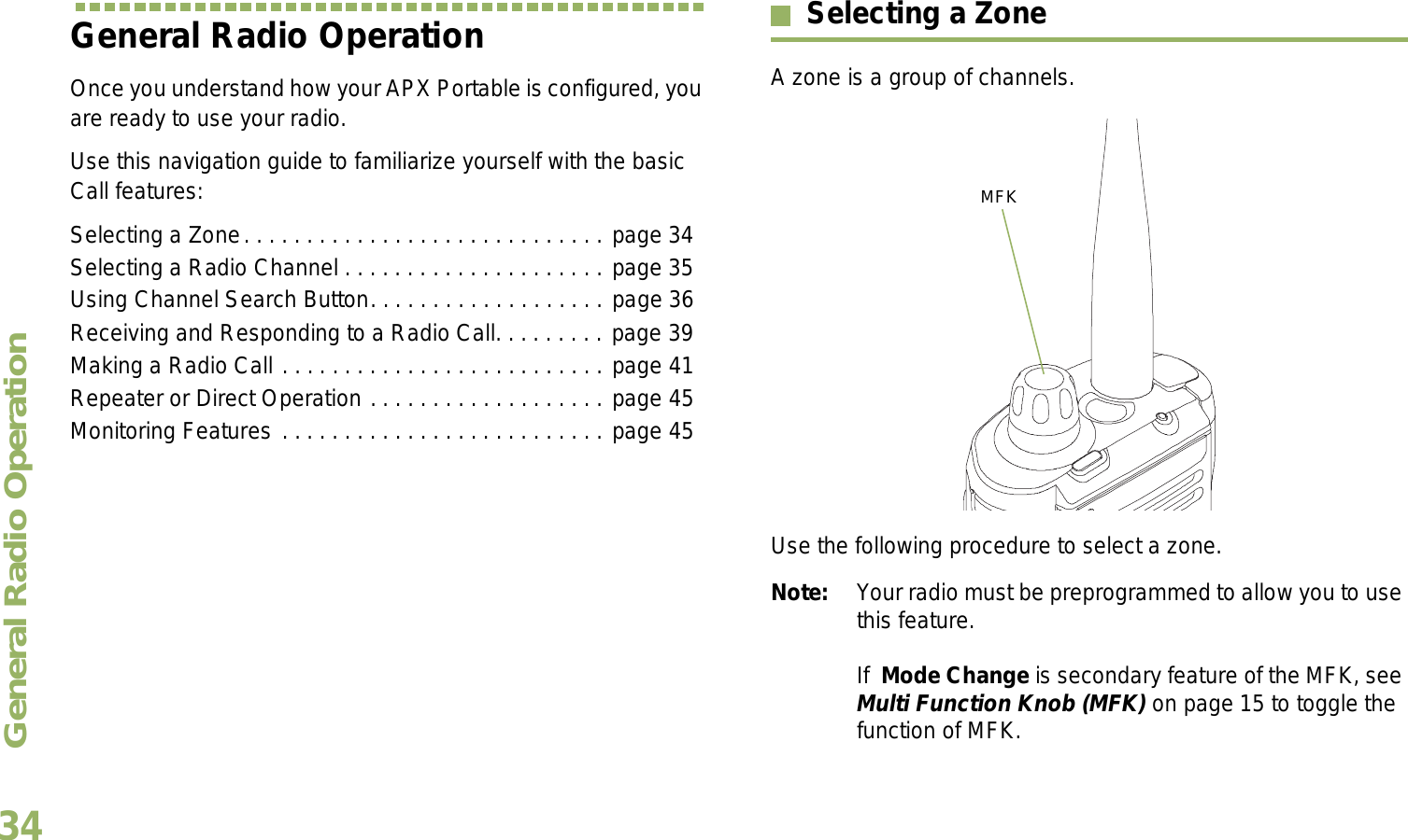 General Radio OperationEnglish34General Radio OperationOnce you understand how your APX Portable is configured, you are ready to use your radio.Use this navigation guide to familiarize yourself with the basic Call features:Selecting a Zone. . . . . . . . . . . . . . . . . . . . . . . . . . . . . page 34Selecting a Radio Channel . . . . . . . . . . . . . . . . . . . . . page 35Using Channel Search Button. . . . . . . . . . . . . . . . . . . page 36Receiving and Responding to a Radio Call. . . . . . . . . page 39Making a Radio Call . . . . . . . . . . . . . . . . . . . . . . . . . . page 41Repeater or Direct Operation . . . . . . . . . . . . . . . . . . . page 45Monitoring Features . . . . . . . . . . . . . . . . . . . . . . . . . . page 45Selecting a ZoneA zone is a group of channels. Use the following procedure to select a zone.Note: Your radio must be preprogrammed to allow you to use this feature.If  Mode Change is secondary feature of the MFK, see Multi Function Knob (MFK) on page 15 to toggle the function of MFK.MFK