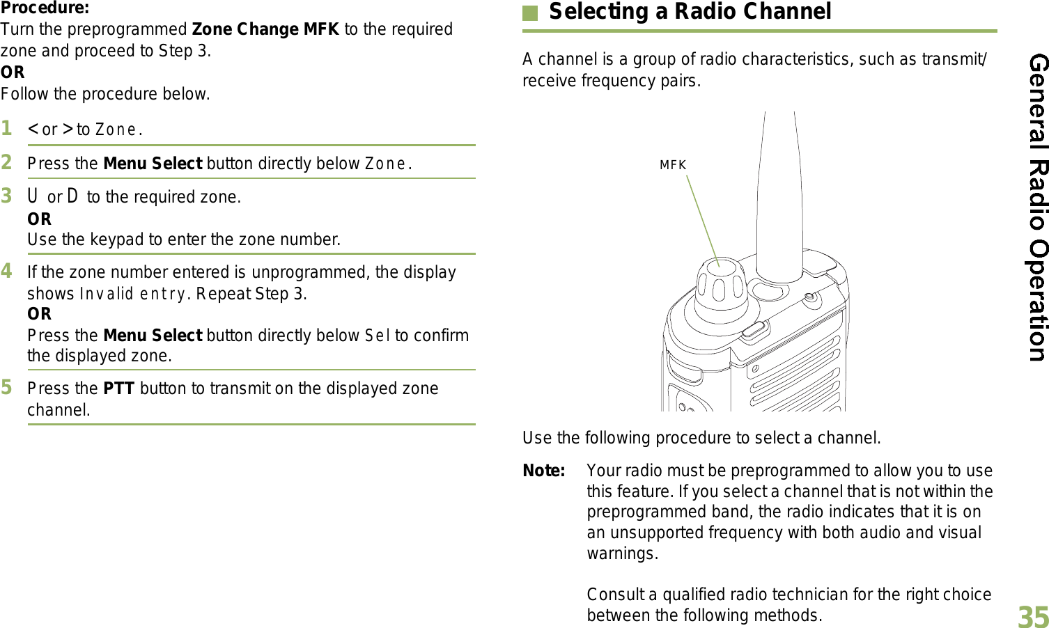 English35Procedure:Turn the preprogrammed Zone Change MFK to the required zone and proceed to Step 3.ORFollow the procedure below.1&lt; or &gt; to Zone.2Press the Menu Select button directly below Zone.3U or D to the required zone.ORUse the keypad to enter the zone number.4If the zone number entered is unprogrammed, the display shows Invalid entry. Repeat Step 3.ORPress the Menu Select button directly below Sel to confirm the displayed zone. 5Press the PTT button to transmit on the displayed zone channel.Selecting a Radio ChannelA channel is a group of radio characteristics, such as transmit/receive frequency pairs. Use the following procedure to select a channel.Note: Your radio must be preprogrammed to allow you to use this feature. If you select a channel that is not within the preprogrammed band, the radio indicates that it is on an unsupported frequency with both audio and visual warnings.Consult a qualified radio technician for the right choice between the following methods.MFK