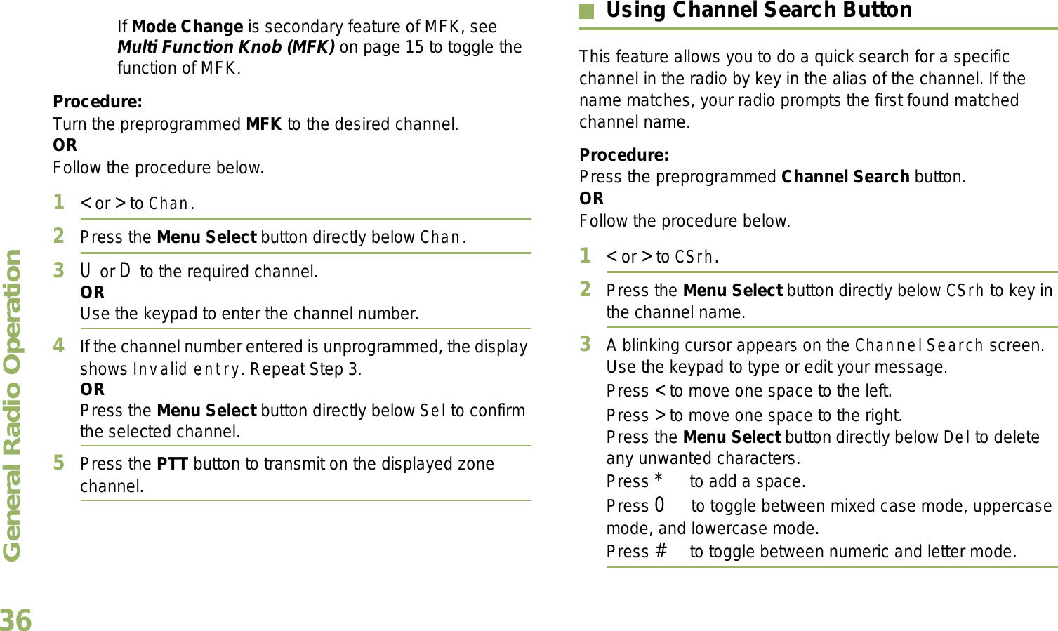 General Radio OperationEnglish36If Mode Change is secondary feature of MFK, see Multi Function Knob (MFK) on page 15 to toggle the function of MFK.Procedure:Turn the preprogrammed MFK to the desired channel. ORFollow the procedure below. 1&lt; or &gt; to Chan.2Press the Menu Select button directly below Chan.3U or D to the required channel.ORUse the keypad to enter the channel number.4If the channel number entered is unprogrammed, the display shows Invalid entry. Repeat Step 3.ORPress the Menu Select button directly below Sel to confirm the selected channel.5Press the PTT button to transmit on the displayed zone channel.Using Channel Search ButtonThis feature allows you to do a quick search for a specific channel in the radio by key in the alias of the channel. If the name matches, your radio prompts the first found matched channel name. Procedure:Press the preprogrammed Channel Search button.ORFollow the procedure below.1&lt; or &gt; to CSrh.2Press the Menu Select button directly below CSrh to key in the channel name.3A blinking cursor appears on the Channel Search screen.Use the keypad to type or edit your message.Press &lt; to move one space to the left. Press &gt; to move one space to the right.Press the Menu Select button directly below Del to delete any unwanted characters.Press * to add a space.Press 0 to toggle between mixed case mode, uppercase mode, and lowercase mode.Press # to toggle between numeric and letter mode.