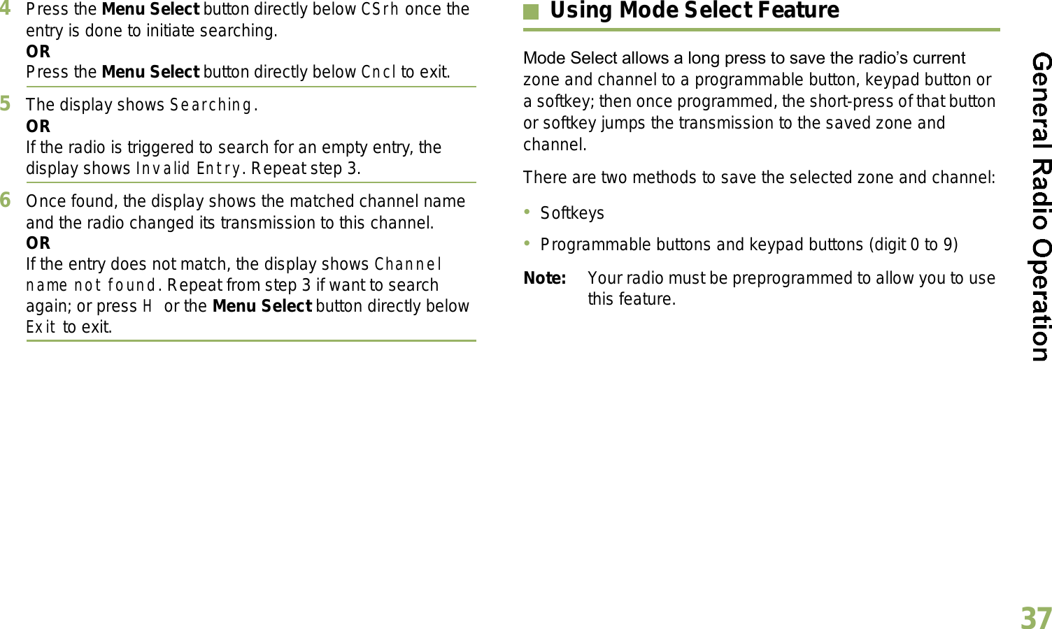 English374Press the Menu Select button directly below CSrh once the entry is done to initiate searching. ORPress the Menu Select button directly below Cncl to exit.5The display shows Searching.ORIf the radio is triggered to search for an empty entry, the display shows Invalid Entry. Repeat step 3.6Once found, the display shows the matched channel name and the radio changed its transmission to this channel.ORIf the entry does not match, the display shows Channel name not found. Repeat from step 3 if want to search again; or press H or the Menu Select button directly below Exit to exit. Using Mode Select FeatureMode Select allows a long press to save the radios current zone and channel to a programmable button, keypad button or a softkey; then once programmed, the short-press of that button or softkey jumps the transmission to the saved zone and channel.There are two methods to save the selected zone and channel:SoftkeysProgrammable buttons and keypad buttons (digit 0 to 9)Note: Your radio must be preprogrammed to allow you to use this feature.