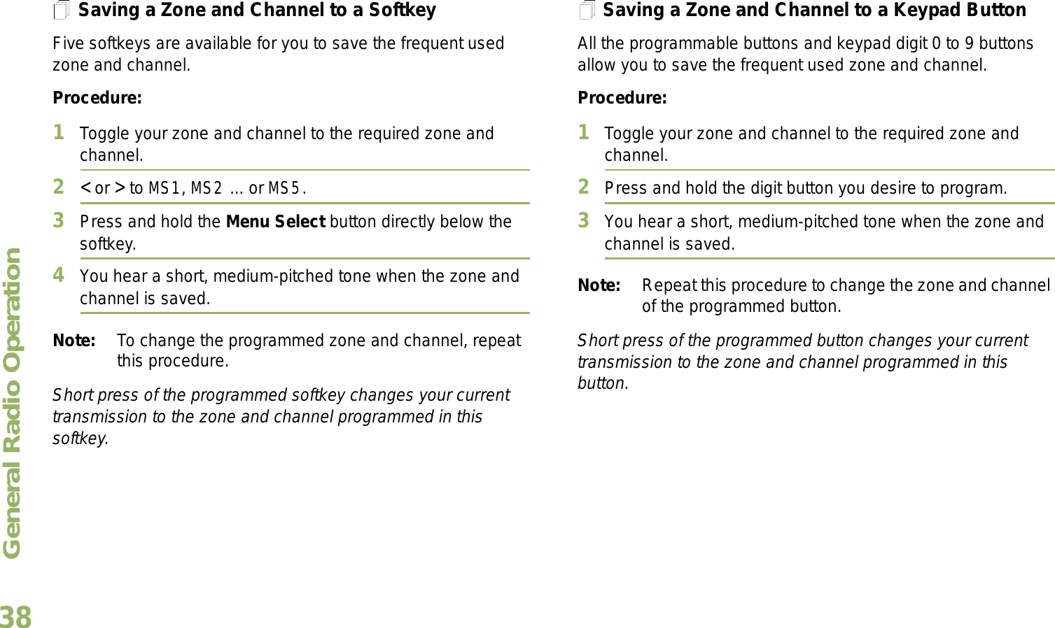 General Radio OperationEnglish38Saving a Zone and Channel to a SoftkeyFive softkeys are available for you to save the frequent used zone and channel. Procedure:1Toggle your zone and channel to the required zone and channel.2&lt; or &gt; to MS1, MS2 ... or MS5.3Press and hold the Menu Select button directly below the softkey.4You hear a short, medium-pitched tone when the zone and channel is saved.Note: To change the programmed zone and channel, repeat this procedure.Short press of the programmed softkey changes your current transmission to the zone and channel programmed in this softkey.Saving a Zone and Channel to a Keypad ButtonAll the programmable buttons and keypad digit 0 to 9 buttons allow you to save the frequent used zone and channel.Procedure:1Toggle your zone and channel to the required zone and channel.2Press and hold the digit button you desire to program.3You hear a short, medium-pitched tone when the zone and channel is saved.Note: Repeat this procedure to change the zone and channel of the programmed button.Short press of the programmed button changes your current transmission to the zone and channel programmed in this button.