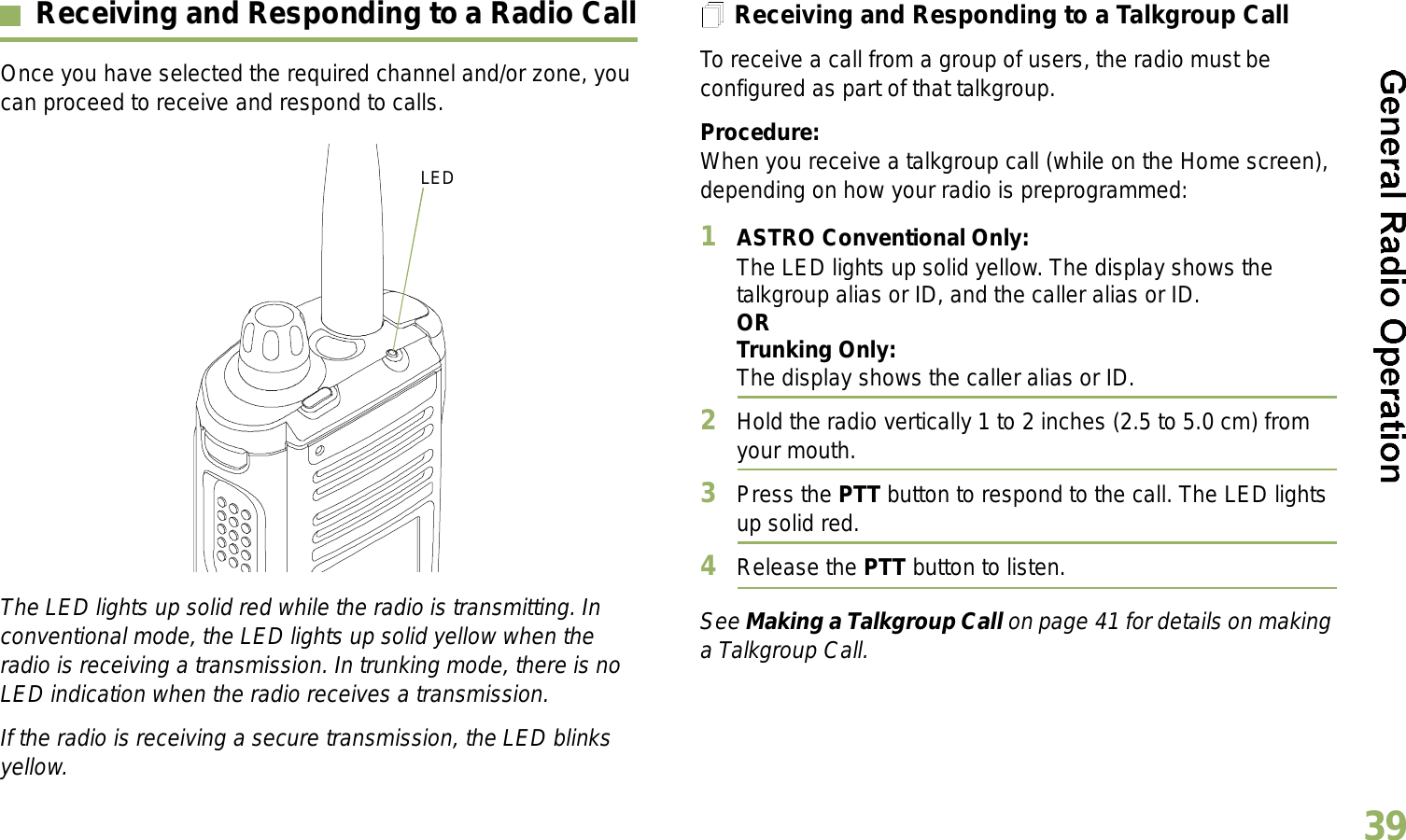 English39Receiving and Responding to a Radio CallOnce you have selected the required channel and/or zone, you can proceed to receive and respond to calls.The LED lights up solid red while the radio is transmitting. In conventional mode, the LED lights up solid yellow when the radio is receiving a transmission. In trunking mode, there is no LED indication when the radio receives a transmission.If the radio is receiving a secure transmission, the LED blinks yellow.Receiving and Responding to a Talkgroup CallTo receive a call from a group of users, the radio must be configured as part of that talkgroup.Procedure:When you receive a talkgroup call (while on the Home screen), depending on how your radio is preprogrammed:1ASTRO Conventional Only:The LED lights up solid yellow. The display shows the talkgroup alias or ID, and the caller alias or ID.ORTrunking Only:The display shows the caller alias or ID.2Hold the radio vertically 1 to 2 inches (2.5 to 5.0 cm) from your mouth. 3Press the PTT button to respond to the call. The LED lights up solid red. 4Release the PTT button to listen.See Making a Talkgroup Call on page 41 for details on making a Talkgroup Call.LED