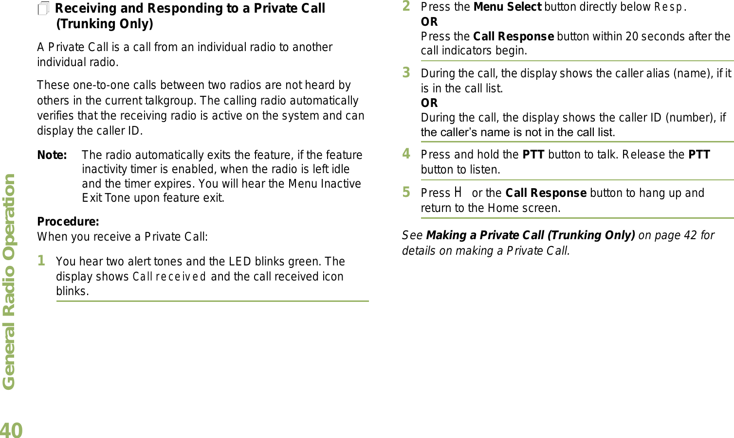 General Radio OperationEnglish40Receiving and Responding to a Private Call (Trunking Only)A Private Call is a call from an individual radio to another individual radio.These one-to-one calls between two radios are not heard by others in the current talkgroup. The calling radio automatically verifies that the receiving radio is active on the system and can display the caller ID.Note: The radio automatically exits the feature, if the feature inactivity timer is enabled, when the radio is left idle and the timer expires. You will hear the Menu Inactive Exit Tone upon feature exit.Procedure:When you receive a Private Call:1You hear two alert tones and the LED blinks green. The display shows Call received and the call received icon blinks.2Press the Menu Select button directly below Resp.ORPress the Call Response button within 20 seconds after the call indicators begin.3During the call, the display shows the caller alias (name), if it is in the call list.ORDuring the call, the display shows the caller ID (number), if the callers name is not in the call list.4Press and hold the PTT button to talk. Release the PTT button to listen.5Press H or the Call Response button to hang up and return to the Home screen.See Making a Private Call (Trunking Only) on page 42 for details on making a Private Call.