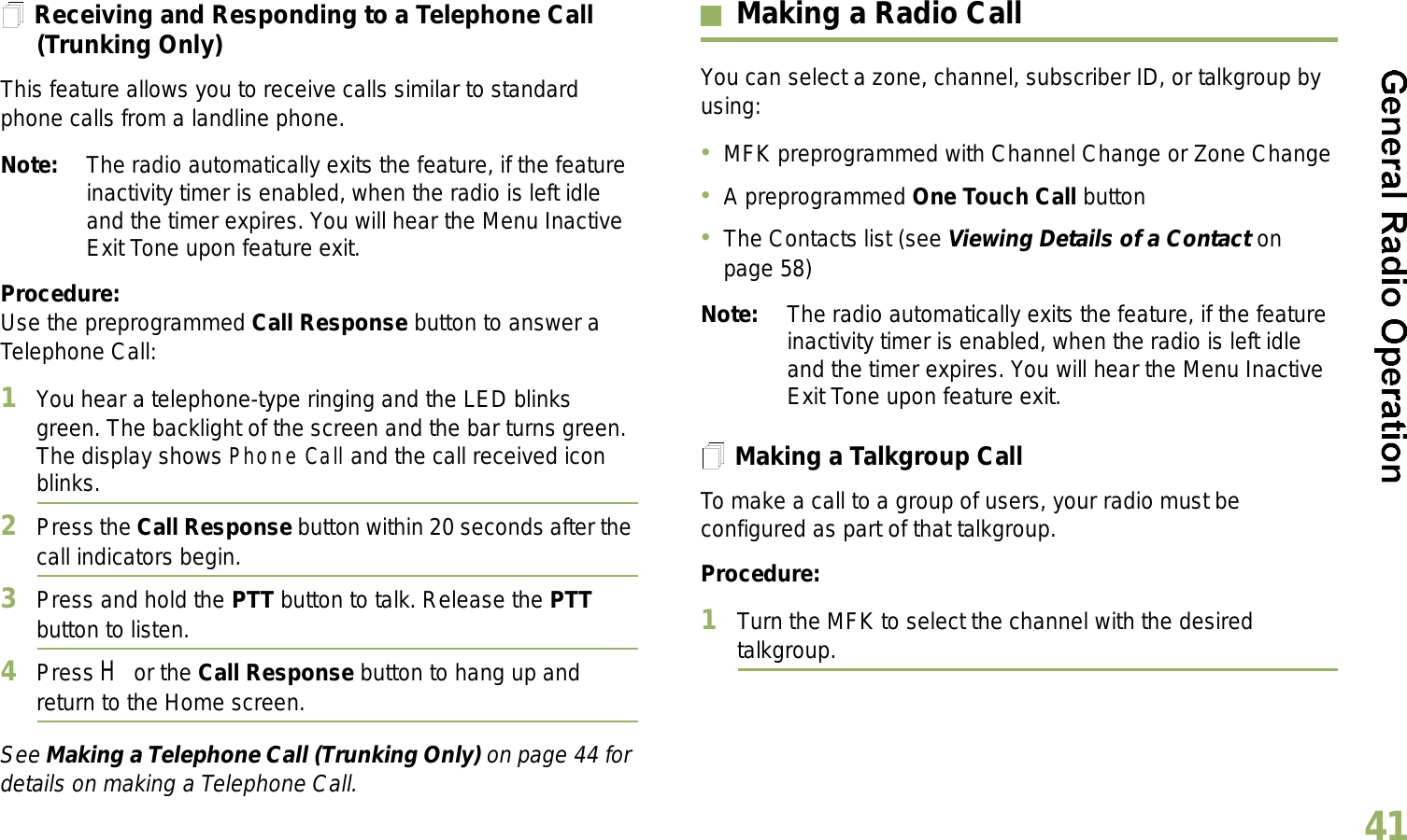 English41Receiving and Responding to a Telephone Call (Trunking Only)This feature allows you to receive calls similar to standard phone calls from a landline phone.Note: The radio automatically exits the feature, if the feature inactivity timer is enabled, when the radio is left idle and the timer expires. You will hear the Menu Inactive Exit Tone upon feature exit.Procedure:Use the preprogrammed Call Response button to answer a Telephone Call:1You hear a telephone-type ringing and the LED blinks green. The backlight of the screen and the bar turns green. The display shows Phone Call and the call received icon blinks.2Press the Call Response button within 20 seconds after the call indicators begin.3Press and hold the PTT button to talk. Release the PTT button to listen.4Press H or the Call Response button to hang up and return to the Home screen.See Making a Telephone Call (Trunking Only) on page 44 for details on making a Telephone Call.Making a Radio CallYou can select a zone, channel, subscriber ID, or talkgroup by using:MFK preprogrammed with Channel Change or Zone ChangeA preprogrammed One Touch Call buttonThe Contacts list (see Viewing Details of a Contact on page 58)Note: The radio automatically exits the feature, if the feature inactivity timer is enabled, when the radio is left idle and the timer expires. You will hear the Menu Inactive Exit Tone upon feature exit.Making a Talkgroup CallTo make a call to a group of users, your radio must be configured as part of that talkgroup.Procedure:1Turn the MFK to select the channel with the desired talkgroup. 