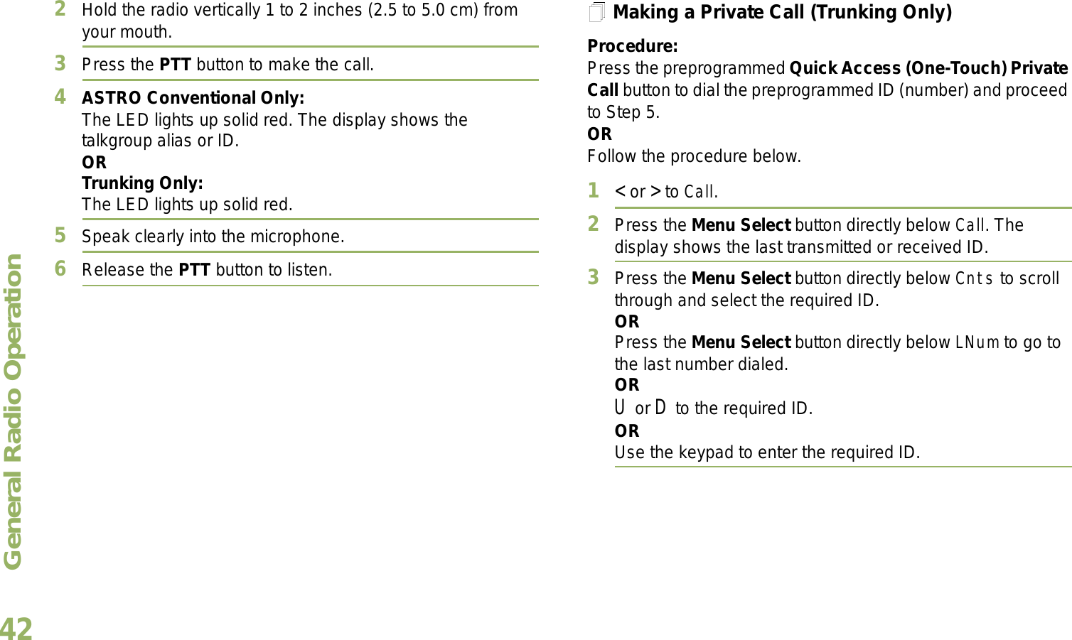 General Radio OperationEnglish422Hold the radio vertically 1 to 2 inches (2.5 to 5.0 cm) from your mouth.3Press the PTT button to make the call. 4ASTRO Conventional Only:The LED lights up solid red. The display shows the talkgroup alias or ID.OR Trunking Only:The LED lights up solid red.5Speak clearly into the microphone.6Release the PTT button to listen.Making a Private Call (Trunking Only)Procedure:Press the preprogrammed Quick Access (One-Touch) Private Call button to dial the preprogrammed ID (number) and proceed to Step 5. ORFollow the procedure below. 1&lt; or &gt; to Call.2Press the Menu Select button directly below Call. The display shows the last transmitted or received ID.3Press the Menu Select button directly below Cnts to scroll through and select the required ID.ORPress the Menu Select button directly below LNum to go to the last number dialed.ORU or D to the required ID.ORUse the keypad to enter the required ID.
