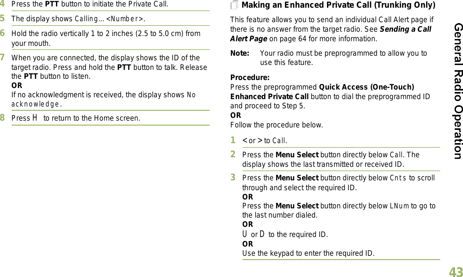 English434Press the PTT button to initiate the Private Call.5The display shows Calling... &lt;Number&gt;.6Hold the radio vertically 1 to 2 inches (2.5 to 5.0 cm) from your mouth.7When you are connected, the display shows the ID of the target radio. Press and hold the PTT button to talk. Release the PTT button to listen.ORIf no acknowledgment is received, the display shows No acknowledge.8Press H to return to the Home screen.Making an Enhanced Private Call (Trunking Only)This feature allows you to send an individual Call Alert page if there is no answer from the target radio. See Sending a Call Alert Page on page 64 for more information.Note: Your radio must be preprogrammed to allow you to use this feature.Procedure:Press the preprogrammed Quick Access (One-Touch) Enhanced Private Call button to dial the preprogrammed ID and proceed to Step 5. ORFollow the procedure below. 1&lt; or &gt; to Call.2Press the Menu Select button directly below Call. The display shows the last transmitted or received ID.3Press the Menu Select button directly below Cnts to scroll through and select the required ID.ORPress the Menu Select button directly below LNum to go to the last number dialed.ORU or D to the required ID.ORUse the keypad to enter the required ID.