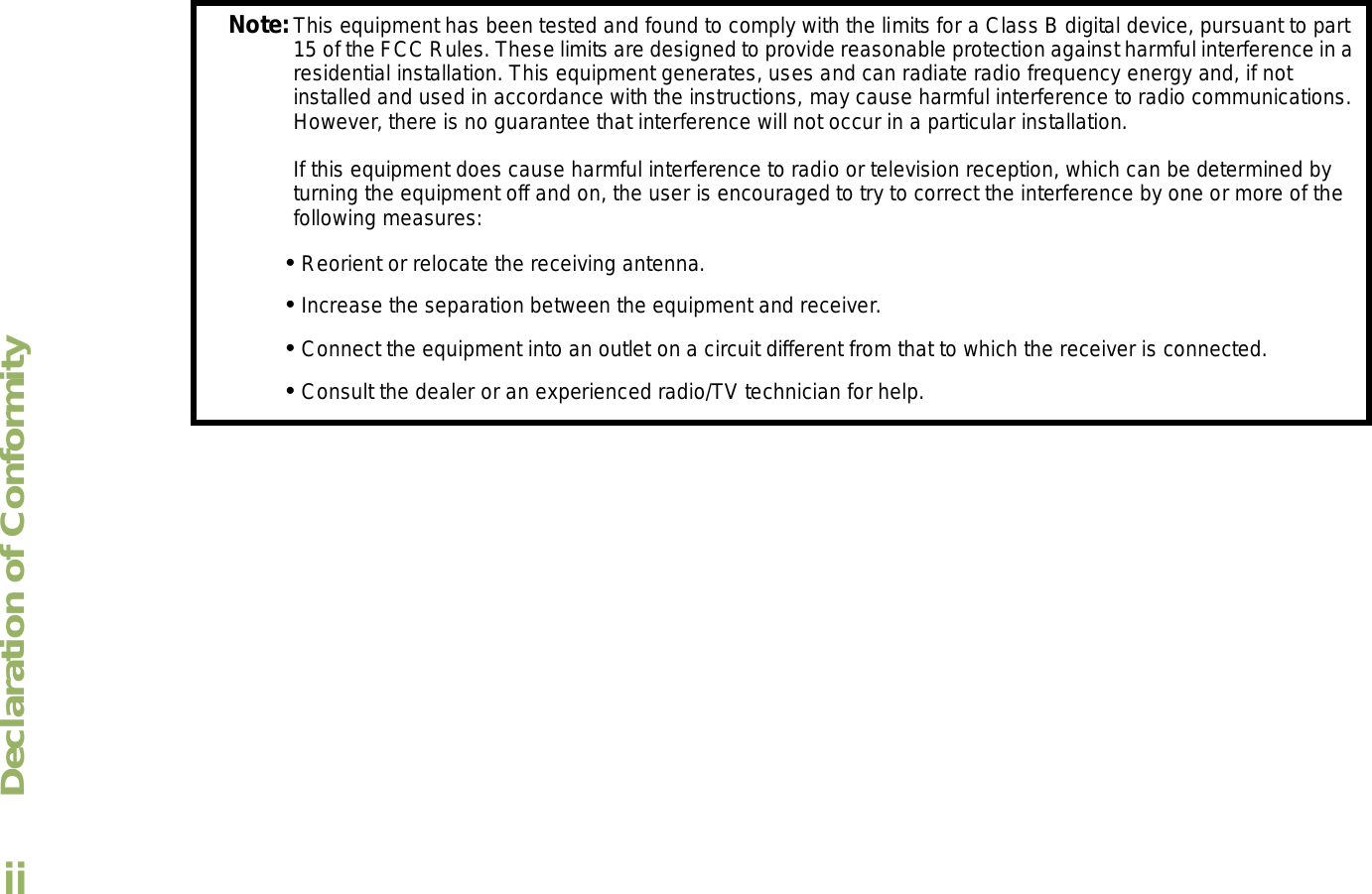 Declaration of ConformityEnglishiiNote:This equipment has been tested and found to comply with the limits for a Class B digital device, pursuant to part 15 of the FCC Rules. These limits are designed to provide reasonable protection against harmful interference in a residential installation. This equipment generates, uses and can radiate radio frequency energy and, if not installed and used in accordance with the instructions, may cause harmful interference to radio communications. However, there is no guarantee that interference will not occur in a particular installation. If this equipment does cause harmful interference to radio or television reception, which can be determined by turning the equipment off and on, the user is encouraged to try to correct the interference by one or more of the following measures: Reorient or relocate the receiving antenna. Increase the separation between the equipment and receiver. Connect the equipment into an outlet on a circuit different from that to which the receiver is connected. Consult the dealer or an experienced radio/TV technician for help.
