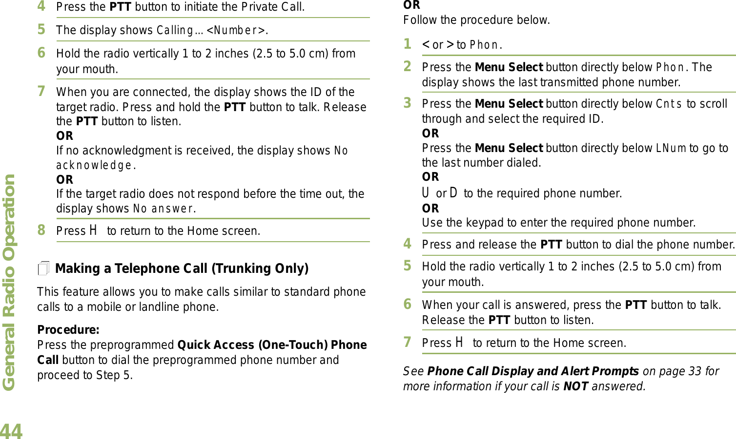 General Radio OperationEnglish444Press the PTT button to initiate the Private Call.5The display shows Calling... &lt;Number&gt;.6Hold the radio vertically 1 to 2 inches (2.5 to 5.0 cm) from your mouth.7When you are connected, the display shows the ID of the target radio. Press and hold the PTT button to talk. Release the PTT button to listen.ORIf no acknowledgment is received, the display shows No acknowledge.ORIf the target radio does not respond before the time out, the display shows No answer.8Press H to return to the Home screen.Making a Telephone Call (Trunking Only)This feature allows you to make calls similar to standard phone calls to a mobile or landline phone.Procedure:Press the preprogrammed Quick Access (One-Touch) Phone Call button to dial the preprogrammed phone number and proceed to Step 5. ORFollow the procedure below. 1&lt; or &gt; to Phon.2Press the Menu Select button directly below Phon. The display shows the last transmitted phone number.3Press the Menu Select button directly below Cnts to scroll through and select the required ID.ORPress the Menu Select button directly below LNum to go to the last number dialed.ORU or D to the required phone number.ORUse the keypad to enter the required phone number.4Press and release the PTT button to dial the phone number.5Hold the radio vertically 1 to 2 inches (2.5 to 5.0 cm) from your mouth.6When your call is answered, press the PTT button to talk. Release the PTT button to listen.7Press H to return to the Home screen.See Phone Call Display and Alert Prompts on page 33 for more information if your call is NOT answered.