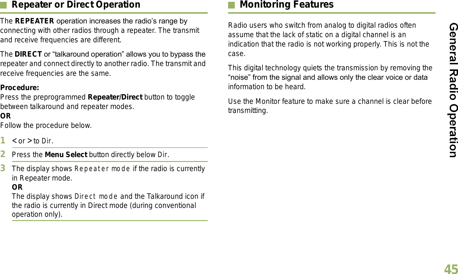 English45Repeater or Direct OperationThe REPEATER operation increases the radios range by connecting with other radios through a repeater. The transmit and receive frequencies are different.The DIRECT or talkaround operation allows you to bypass the repeater and connect directly to another radio. The transmit and receive frequencies are the same.Procedure:Press the preprogrammed Repeater/Direct button to toggle between talkaround and repeater modes.ORFollow the procedure below.1&lt; or &gt; to Dir.2Press the Menu Select button directly below Dir.3The display shows Repeater mode if the radio is currently in Repeater mode. ORThe display shows Direct mode and the Talkaround icon if the radio is currently in Direct mode (during conventional operation only).Monitoring FeaturesRadio users who switch from analog to digital radios often assume that the lack of static on a digital channel is an indication that the radio is not working properly. This is not the case. This digital technology quiets the transmission by removing the noise from the signal and allows only the clear voice or data information to be heard.Use the Monitor feature to make sure a channel is clear before transmitting.