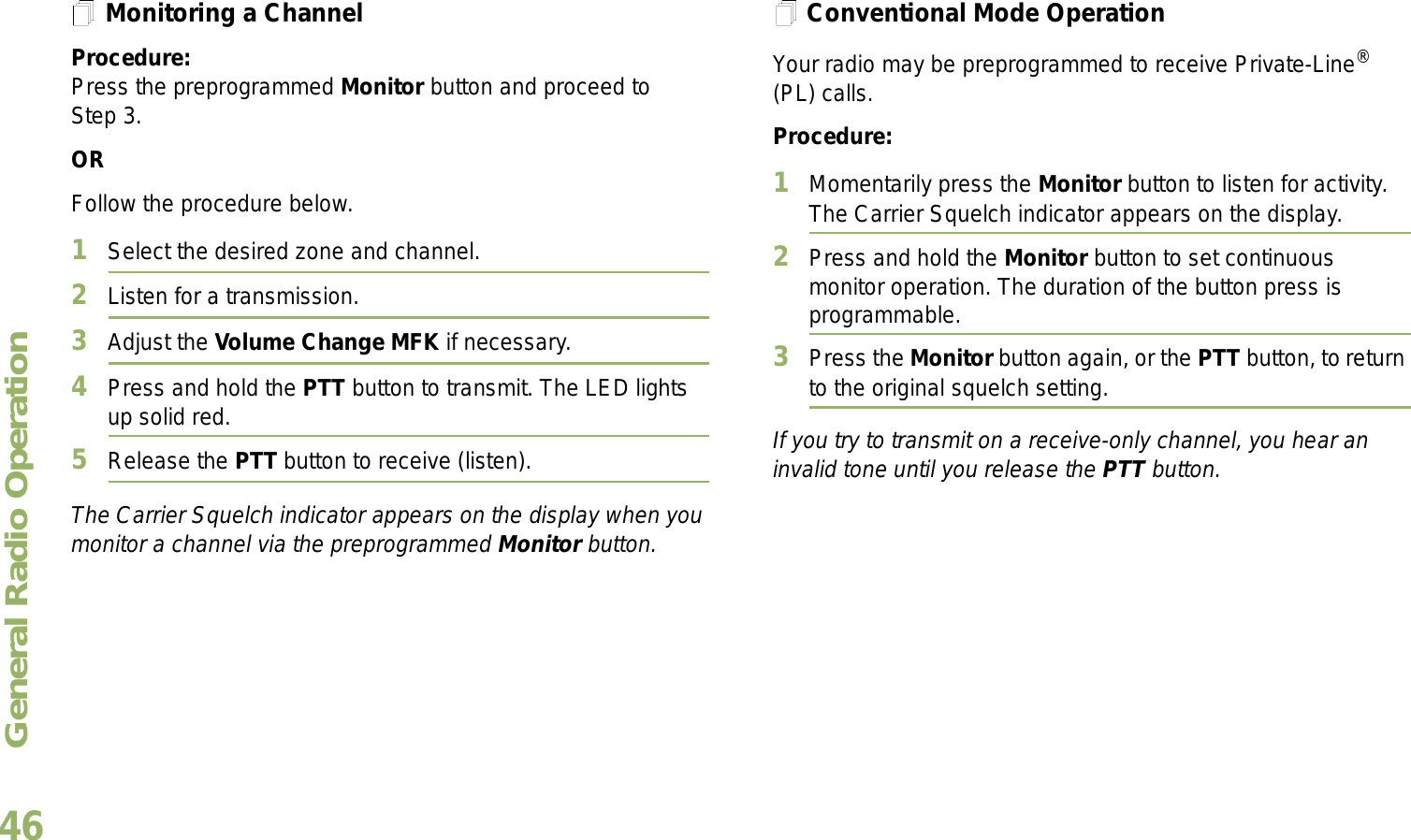 General Radio OperationEnglish46Monitoring a ChannelProcedure:Press the preprogrammed Monitor button and proceed to Step 3.ORFollow the procedure below.1Select the desired zone and channel.2Listen for a transmission.3Adjust the Volume Change MFK if necessary.4Press and hold the PTT button to transmit. The LED lights up solid red.5Release the PTT button to receive (listen).The Carrier Squelch indicator appears on the display when you monitor a channel via the preprogrammed Monitor button.Conventional Mode OperationYour radio may be preprogrammed to receive Private-Line® (PL) calls.Procedure:1Momentarily press the Monitor button to listen for activity. The Carrier Squelch indicator appears on the display.2Press and hold the Monitor button to set continuous monitor operation. The duration of the button press is programmable.3Press the Monitor button again, or the PTT button, to return to the original squelch setting.If you try to transmit on a receive-only channel, you hear an invalid tone until you release the PTT button.