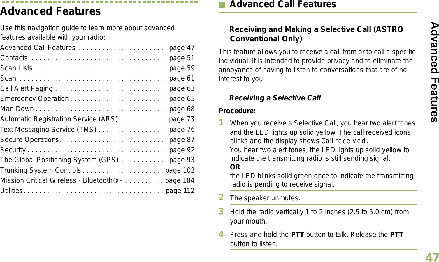 English47Advanced FeaturesUse this navigation guide to learn more about advanced features available with your radio:Advanced Call Features . . . . . . . . . . . . . . . . . . . . . . . page 47Contacts  . . . . . . . . . . . . . . . . . . . . . . . . . . . . . . . . . . . page 51Scan Lists . . . . . . . . . . . . . . . . . . . . . . . . . . . . . . . . . . page 59Scan . . . . . . . . . . . . . . . . . . . . . . . . . . . . . . . . . . . . . . page 61Call Alert Paging . . . . . . . . . . . . . . . . . . . . . . . . . . . . . page 63Emergency Operation . . . . . . . . . . . . . . . . . . . . . . . . . page 65Man Down. . . . . . . . . . . . . . . . . . . . . . . . . . . . . . . . . . page 68Automatic Registration Service (ARS). . . . . . . . . . . . . page 73Text Messaging Service (TMS) . . . . . . . . . . . . . . . . . . page 76Secure Operations. . . . . . . . . . . . . . . . . . . . . . . . . . . . page 87Security . . . . . . . . . . . . . . . . . . . . . . . . . . . . . . . . . . . . page 92The Global Positioning System (GPS) . . . . . . . . . . . . page 93Trunking System Controls . . . . . . . . . . . . . . . . . . . . . page 102Mission Critical Wireless - Bluetooth® - . . . . . . . . . . page 104Utilities. . . . . . . . . . . . . . . . . . . . . . . . . . . . . . . . . . . . page 112Advanced Call FeaturesReceiving and Making a Selective Call (ASTRO Conventional Only)This feature allows you to receive a call from or to call a specific individual. It is intended to provide privacy and to eliminate the annoyance of having to listen to conversations that are of no interest to you.Receiving a Selective CallProcedure:1When you receive a Selective Call, you hear two alert tones and the LED lights up solid yellow. The call received icons blinks and the display shows Call received.You hear two alert tones, the LED lights up solid yellow to indicate the transmitting radio is still sending signal.ORthe LED blinks solid green once to indicate the transmitting radio is pending to receive signal. 2The speaker unmutes.3Hold the radio vertically 1 to 2 inches (2.5 to 5.0 cm) from your mouth.4Press and hold the PTT button to talk. Release the PTT button to listen.