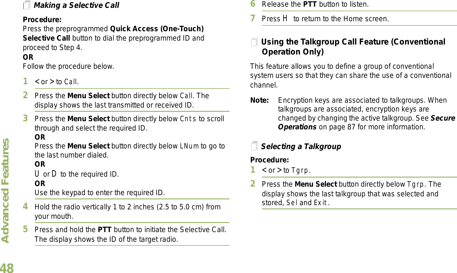 Advanced FeaturesEnglish48Making a Selective CallProcedure:Press the preprogrammed Quick Access (One-Touch) Selective Call button to dial the preprogrammed ID and proceed to Step 4. ORFollow the procedure below. 1&lt; or &gt; to Call.2Press the Menu Select button directly below Call. The display shows the last transmitted or received ID.3Press the Menu Select button directly below Cnts to scroll through and select the required ID.ORPress the Menu Select button directly below LNum to go to the last number dialed.ORU or D to the required ID.ORUse the keypad to enter the required ID.4Hold the radio vertically 1 to 2 inches (2.5 to 5.0 cm) from your mouth.5Press and hold the PTT button to initiate the Selective Call. The display shows the ID of the target radio.6Release the PTT button to listen.7Press H to return to the Home screen.Using the Talkgroup Call Feature (Conventional Operation Only)This feature allows you to define a group of conventional system users so that they can share the use of a conventional channel.Note: Encryption keys are associated to talkgroups. When talkgroups are associated, encryption keys are changed by changing the active talkgroup. See Secure Operations on page 87 for more information.Selecting a TalkgroupProcedure:1&lt; or &gt; to Tgrp.2Press the Menu Select button directly below Tgrp. The display shows the last talkgroup that was selected and stored, Sel and Exit.