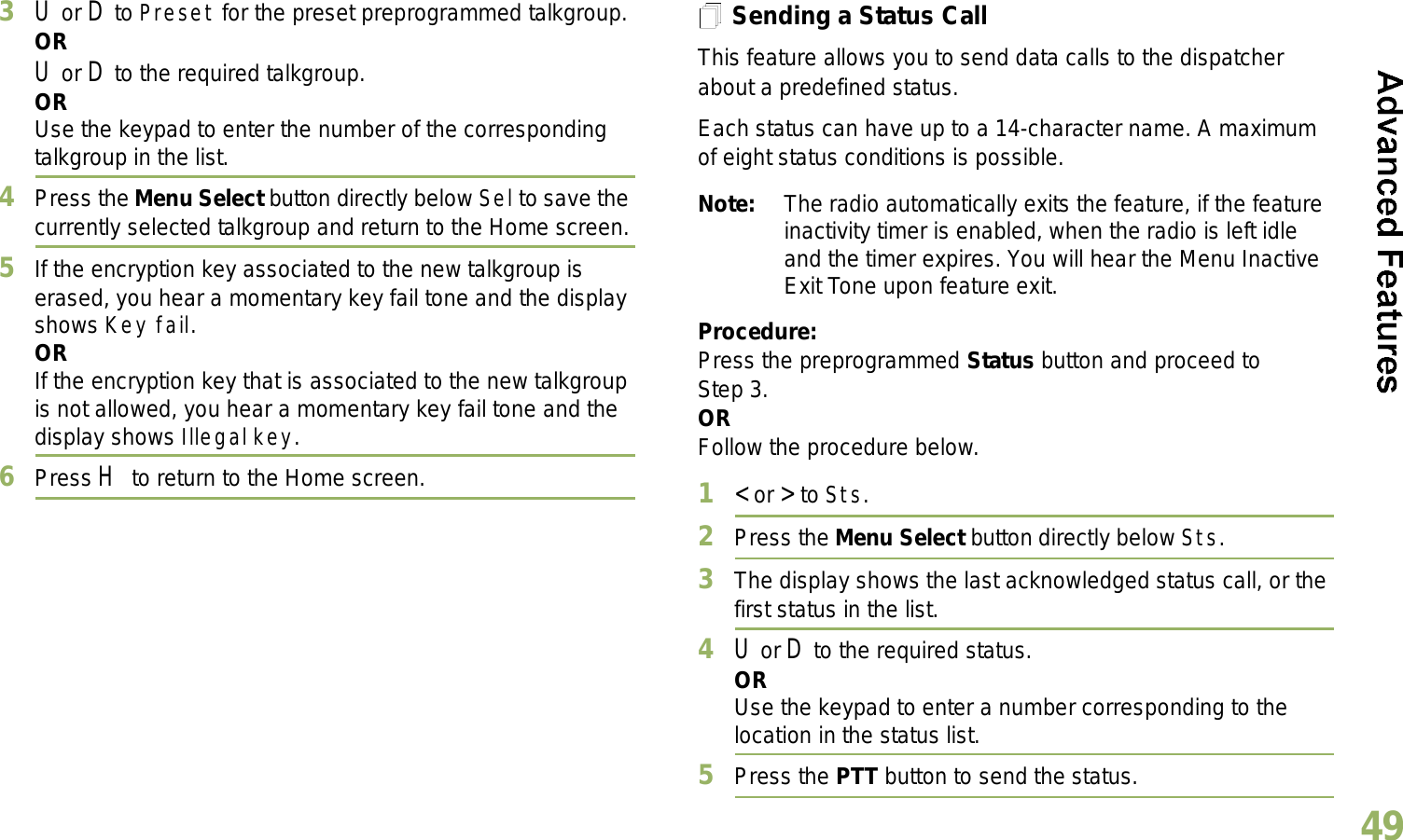 English493U or D to Preset for the preset preprogrammed talkgroup.ORU or D to the required talkgroup.ORUse the keypad to enter the number of the corresponding talkgroup in the list.4Press the Menu Select button directly below Sel to save the currently selected talkgroup and return to the Home screen.5If the encryption key associated to the new talkgroup is erased, you hear a momentary key fail tone and the display shows Key fail.ORIf the encryption key that is associated to the new talkgroup is not allowed, you hear a momentary key fail tone and the display shows Illegal key.6Press H to return to the Home screen.Sending a Status CallThis feature allows you to send data calls to the dispatcher about a predefined status.Each status can have up to a 14-character name. A maximum of eight status conditions is possible.Note: The radio automatically exits the feature, if the feature inactivity timer is enabled, when the radio is left idle and the timer expires. You will hear the Menu Inactive Exit Tone upon feature exit.Procedure:Press the preprogrammed Status button and proceed to Step 3. ORFollow the procedure below. 1&lt; or &gt; to Sts.2Press the Menu Select button directly below Sts. 3The display shows the last acknowledged status call, or the first status in the list.4U or D to the required status.ORUse the keypad to enter a number corresponding to the location in the status list.5Press the PTT button to send the status.