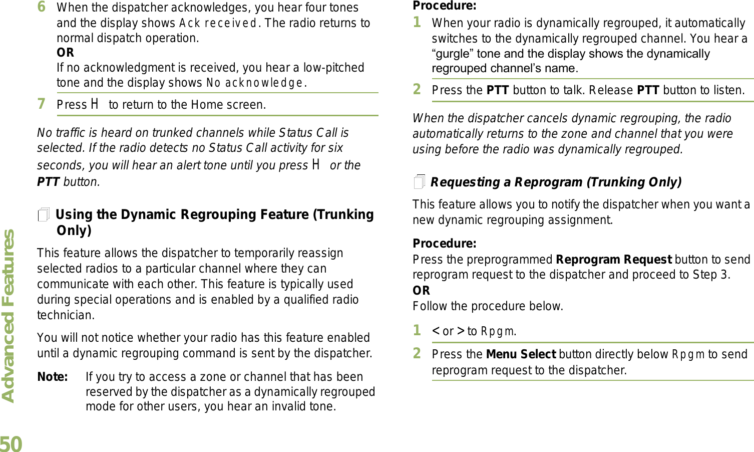 Advanced FeaturesEnglish506When the dispatcher acknowledges, you hear four tones and the display shows Ack received. The radio returns to normal dispatch operation.ORIf no acknowledgment is received, you hear a low-pitched tone and the display shows No acknowledge.7Press H to return to the Home screen.No traffic is heard on trunked channels while Status Call is selected. If the radio detects no Status Call activity for six seconds, you will hear an alert tone until you press H or the PTT button.Using the Dynamic Regrouping Feature (Trunking Only)This feature allows the dispatcher to temporarily reassign selected radios to a particular channel where they can communicate with each other. This feature is typically used during special operations and is enabled by a qualified radio technician. You will not notice whether your radio has this feature enabled until a dynamic regrouping command is sent by the dispatcher.Note: If you try to access a zone or channel that has been reserved by the dispatcher as a dynamically regrouped mode for other users, you hear an invalid tone.Procedure:1When your radio is dynamically regrouped, it automatically switches to the dynamically regrouped channel. You hear a gurgle tone and the display shows the dynamically regrouped channels name.2Press the PTT button to talk. Release PTT button to listen.When the dispatcher cancels dynamic regrouping, the radio automatically returns to the zone and channel that you were using before the radio was dynamically regrouped.Requesting a Reprogram (Trunking Only)This feature allows you to notify the dispatcher when you want a new dynamic regrouping assignment.Procedure:Press the preprogrammed Reprogram Request button to send reprogram request to the dispatcher and proceed to Step 3.ORFollow the procedure below. 1&lt; or &gt; to Rpgm.2Press the Menu Select button directly below Rpgm to send reprogram request to the dispatcher.