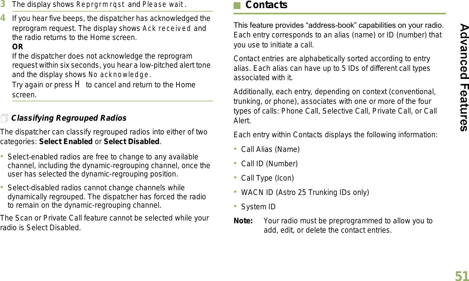 English513The display shows Reprgrm rqst and Please wait.4If you hear five beeps, the dispatcher has acknowledged the reprogram request. The display shows Ack received and the radio returns to the Home screen.ORIf the dispatcher does not acknowledge the reprogram request within six seconds, you hear a low-pitched alert tone and the display shows No acknowledge.Try again or press H to cancel and return to the Home screen.Classifying Regrouped RadiosThe dispatcher can classify regrouped radios into either of two categories: Select Enabled or Select Disabled.Select-enabled radios are free to change to any available channel, including the dynamic-regrouping channel, once the user has selected the dynamic-regrouping position.Select-disabled radios cannot change channels while dynamically regrouped. The dispatcher has forced the radio to remain on the dynamic-regrouping channel.The Scan or Private Call feature cannot be selected while your radio is Select Disabled.ContactsThis feature provides address-book capabilities on your radio. Each entry corresponds to an alias (name) or ID (number) that you use to initiate a call.Contact entries are alphabetically sorted according to entry alias. Each alias can have up to 5 IDs of different call types associated with it.Additionally, each entry, depending on context (conventional, trunking, or phone), associates with one or more of the four types of calls: Phone Call, Selective Call, Private Call, or Call Alert.Each entry within Contacts displays the following information:Call Alias (Name)Call ID (Number)Call Type (Icon)WACN ID (Astro 25 Trunking IDs only)System IDNote: Your radio must be preprogrammed to allow you to add, edit, or delete the contact entries.