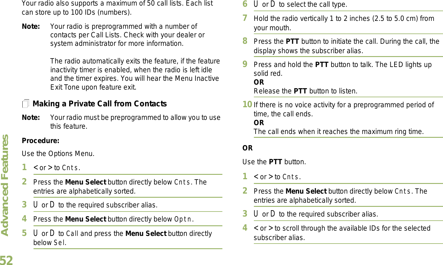 Advanced FeaturesEnglish52Your radio also supports a maximum of 50 call lists. Each list can store up to 100 IDs (numbers).Note: Your radio is preprogrammed with a number of contacts per Call Lists. Check with your dealer or system administrator for more information.The radio automatically exits the feature, if the feature inactivity timer is enabled, when the radio is left idle and the timer expires. You will hear the Menu Inactive Exit Tone upon feature exit.Making a Private Call from ContactsNote: Your radio must be preprogrammed to allow you to use this feature.Procedure:Use the Options Menu.1&lt; or &gt; to Cnts.2Press the Menu Select button directly below Cnts. The entries are alphabetically sorted.3U or D to the required subscriber alias.4Press the Menu Select button directly below Optn.5U or D to Call and press the Menu Select button directly below Sel.6U or D to select the call type.7Hold the radio vertically 1 to 2 inches (2.5 to 5.0 cm) from your mouth.8Press the PTT button to initiate the call. During the call, the display shows the subscriber alias.9Press and hold the PTT button to talk. The LED lights up solid red.ORRelease the PTT button to listen.10If there is no voice activity for a preprogrammed period of time, the call ends.ORThe call ends when it reaches the maximum ring time.ORUse the PTT button.1&lt; or &gt; to Cnts.2Press the Menu Select button directly below Cnts. The entries are alphabetically sorted.3U or D to the required subscriber alias.4&lt; or &gt; to scroll through the available IDs for the selected subscriber alias.