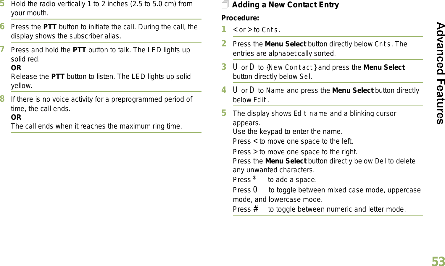 English535Hold the radio vertically 1 to 2 inches (2.5 to 5.0 cm) from your mouth.6Press the PTT button to initiate the call. During the call, the display shows the subscriber alias.7Press and hold the PTT button to talk. The LED lights up solid red.ORRelease the PTT button to listen. The LED lights up solid yellow.8If there is no voice activity for a preprogrammed period of time, the call ends.ORThe call ends when it reaches the maximum ring time.Adding a New Contact EntryProcedure:1&lt; or &gt; to Cnts.2Press the Menu Select button directly below Cnts. The entries are alphabetically sorted.3U or D to {New Contact} and press the Menu Select button directly below Sel.4U or D to Name and press the Menu Select button directly below Edit.5The display shows Edit name and a blinking cursor appears. Use the keypad to enter the name.Press &lt; to move one space to the left. Press &gt; to move one space to the right.Press the Menu Select button directly below Del to delete any unwanted characters.Press * to add a space.Press 0 to toggle between mixed case mode, uppercase mode, and lowercase mode.Press # to toggle between numeric and letter mode.