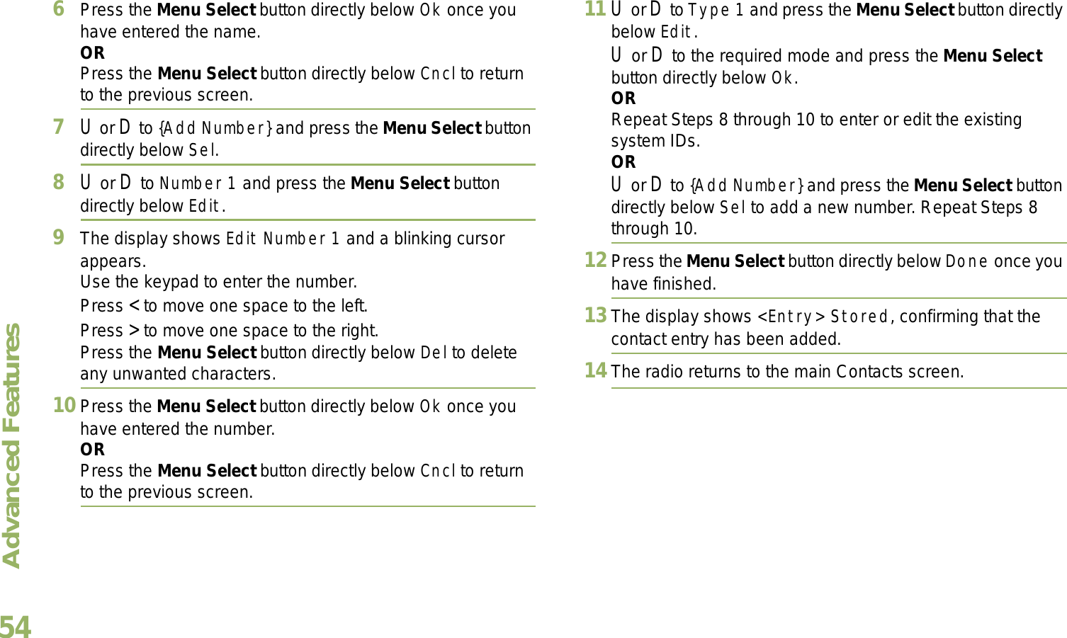 Advanced FeaturesEnglish546Press the Menu Select button directly below Ok once you have entered the name.ORPress the Menu Select button directly below Cncl to return to the previous screen.7U or D to {Add Number} and press the Menu Select button directly below Sel.8U or D to Number 1 and press the Menu Select button directly below Edit.9The display shows Edit Number 1 and a blinking cursor appears. Use the keypad to enter the number.Press &lt; to move one space to the left. Press &gt; to move one space to the right.Press the Menu Select button directly below Del to delete any unwanted characters.10 Press the Menu Select button directly below Ok once you have entered the number.ORPress the Menu Select button directly below Cncl to return to the previous screen.11 U or D to Type 1 and press the Menu Select button directly below Edit.U or D to the required mode and press the Menu Select button directly below Ok.ORRepeat Steps 8 through 10 to enter or edit the existing system IDs.ORU or D to {Add Number} and press the Menu Select button directly below Sel to add a new number. Repeat Steps 8 through 10.12Press the Menu Select button directly below Done once you have finished.13The display shows &lt;Entry&gt; Stored, confirming that the contact entry has been added.14The radio returns to the main Contacts screen.