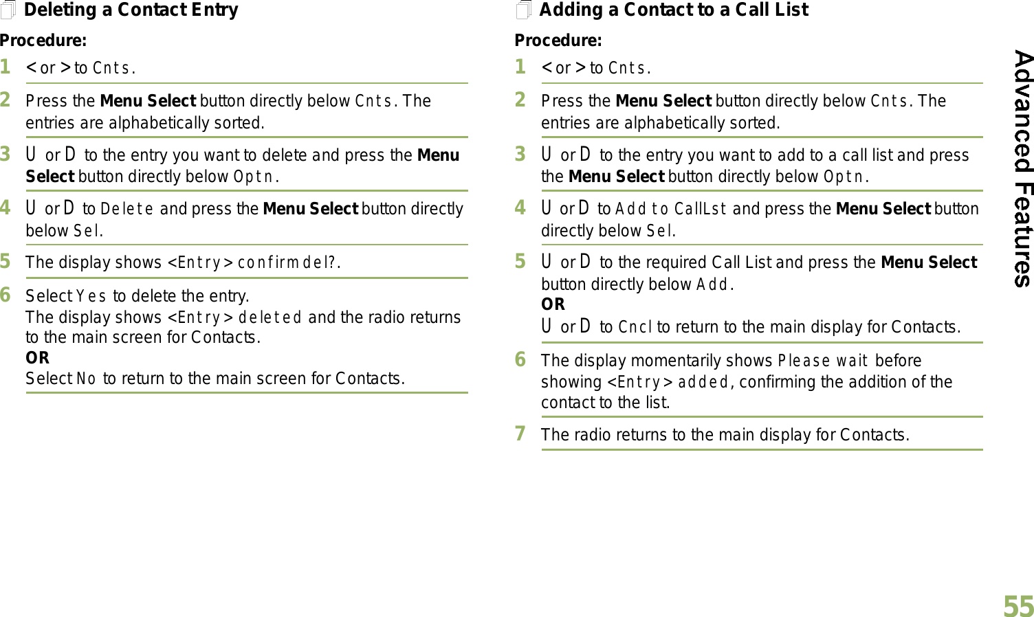 English55Deleting a Contact EntryProcedure:1&lt; or &gt; to Cnts.2Press the Menu Select button directly below Cnts. The entries are alphabetically sorted.3U or D to the entry you want to delete and press the Menu Select button directly below Optn.4U or D to Delete and press the Menu Select button directly below Sel.5The display shows &lt;Entry&gt; confirm del?.6Select Yes to delete the entry.The display shows &lt;Entry&gt; deleted and the radio returns to the main screen for Contacts.ORSelect No to return to the main screen for Contacts.Adding a Contact to a Call ListProcedure:1&lt; or &gt; to Cnts.2Press the Menu Select button directly below Cnts. The entries are alphabetically sorted.3U or D to the entry you want to add to a call list and press the Menu Select button directly below Optn.4U or D to Add to CallLst and press the Menu Select button directly below Sel.5U or D to the required Call List and press the Menu Select button directly below Add.ORU or D to Cncl to return to the main display for Contacts.6The display momentarily shows Please wait before showing &lt;Entry&gt; added, confirming the addition of the contact to the list.7The radio returns to the main display for Contacts.