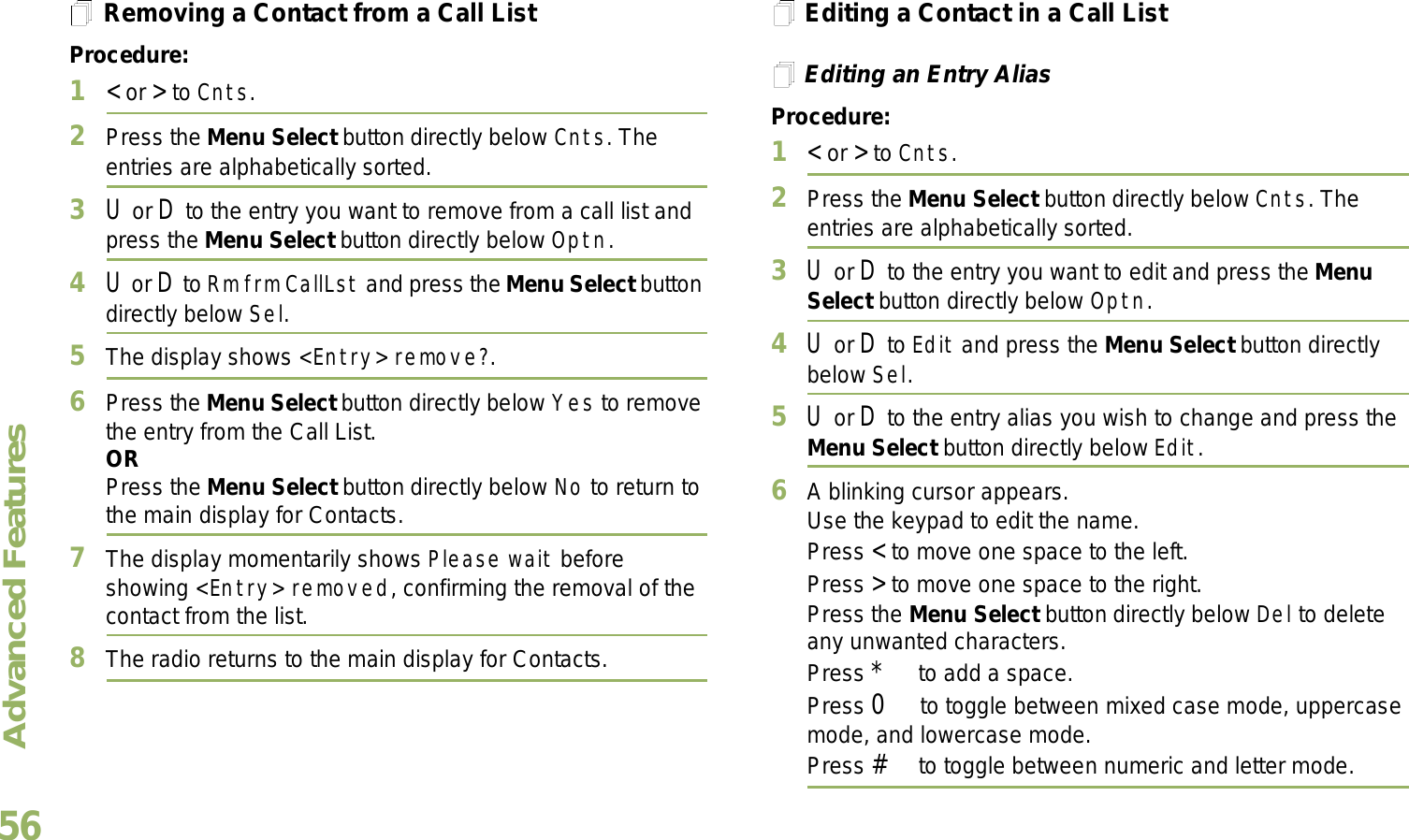 Advanced FeaturesEnglish56Removing a Contact from a Call ListProcedure:1&lt; or &gt; to Cnts.2Press the Menu Select button directly below Cnts. The entries are alphabetically sorted.3U or D to the entry you want to remove from a call list and press the Menu Select button directly below Optn.4U or D to Rm frm CallLst and press the Menu Select button directly below Sel.5The display shows &lt;Entry&gt; remove?.6Press the Menu Select button directly below Yes to remove the entry from the Call List.ORPress the Menu Select button directly below No to return to the main display for Contacts.7The display momentarily shows Please wait before showing &lt;Entry&gt; removed, confirming the removal of the contact from the list.8The radio returns to the main display for Contacts.Editing a Contact in a Call ListEditing an Entry AliasProcedure:1&lt; or &gt; to Cnts.2Press the Menu Select button directly below Cnts. The entries are alphabetically sorted.3U or D to the entry you want to edit and press the Menu Select button directly below Optn.4U or D to Edit and press the Menu Select button directly below Sel.5U or D to the entry alias you wish to change and press the Menu Select button directly below Edit.6A blinking cursor appears.Use the keypad to edit the name.Press &lt; to move one space to the left. Press &gt; to move one space to the right.Press the Menu Select button directly below Del to delete any unwanted characters.Press * to add a space.Press 0 to toggle between mixed case mode, uppercase mode, and lowercase mode.Press # to toggle between numeric and letter mode.