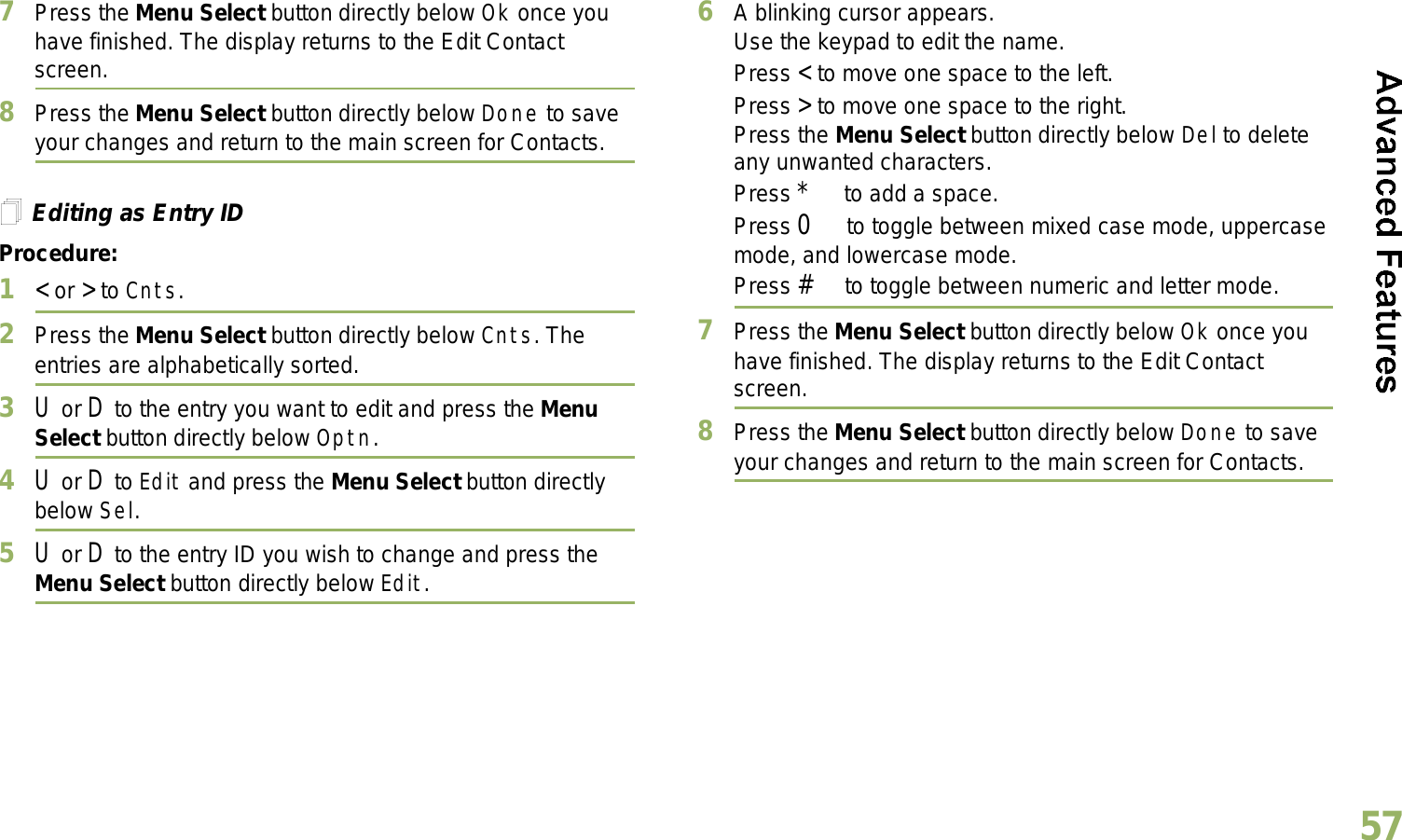 English577Press the Menu Select button directly below Ok once you have finished. The display returns to the Edit Contact screen.8Press the Menu Select button directly below Done to save your changes and return to the main screen for Contacts.Editing as Entry IDProcedure:1&lt; or &gt; to Cnts.2Press the Menu Select button directly below Cnts. The entries are alphabetically sorted.3U or D to the entry you want to edit and press the Menu Select button directly below Optn.4U or D to Edit and press the Menu Select button directly below Sel.5U or D to the entry ID you wish to change and press the Menu Select button directly below Edit.6A blinking cursor appears.Use the keypad to edit the name.Press &lt; to move one space to the left. Press &gt; to move one space to the right.Press the Menu Select button directly below Del to delete any unwanted characters.Press * to add a space.Press 0 to toggle between mixed case mode, uppercase mode, and lowercase mode.Press # to toggle between numeric and letter mode.7Press the Menu Select button directly below Ok once you have finished. The display returns to the Edit Contact screen.8Press the Menu Select button directly below Done to save your changes and return to the main screen for Contacts.