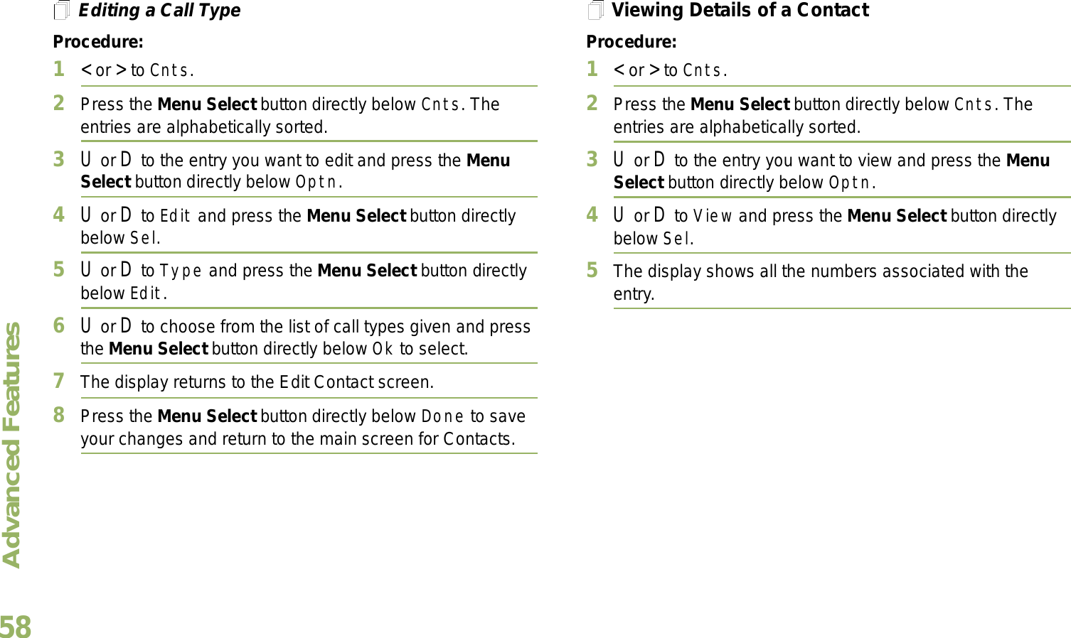 Advanced FeaturesEnglish58Editing a Call TypeProcedure:1&lt; or &gt; to Cnts.2Press the Menu Select button directly below Cnts. The entries are alphabetically sorted.3U or D to the entry you want to edit and press the Menu Select button directly below Optn.4U or D to Edit and press the Menu Select button directly below Sel.5U or D to Type and press the Menu Select button directly below Edit.6U or D to choose from the list of call types given and press the Menu Select button directly below Ok to select.7The display returns to the Edit Contact screen.8Press the Menu Select button directly below Done to save your changes and return to the main screen for Contacts.Viewing Details of a ContactProcedure:1&lt; or &gt; to Cnts.2Press the Menu Select button directly below Cnts. The entries are alphabetically sorted.3U or D to the entry you want to view and press the Menu Select button directly below Optn.4U or D to View and press the Menu Select button directly below Sel.5The display shows all the numbers associated with the entry.